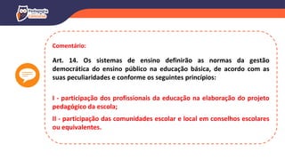 Comentário:
Art. 14. Os sistemas de ensino definirão as normas da gestão
democrática do ensino público na educação básica, de acordo com as
suas peculiaridades e conforme os seguintes princípios:
I - participação dos profissionais da educação na elaboração do projeto
pedagógico da escola;
II - participação das comunidades escolar e local em conselhos escolares
ou equivalentes.
 