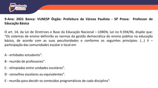 9-Ano: 2021 Banca: VUNESP Órgão: Prefeitura de Várzea Paulista - SP Prova: Professor de
Educação Básica
O art. 14, da Lei de Diretrizes e Base da Educação Nacional – LDBEN, Lei no 9.394/96, dispõe que:
“Os sistemas de ensino definirão as normas da gestão democrática do ensino público na educação
básica, de acordo com as suas peculiaridades e conforme os seguintes princípios: (...) II –
participação das comunidades escolar e local em
A - entidades estudantis”.
B - reunião de professores”.
C - olimpíadas entre unidades escolares”.
D - conselhos escolares ou equivalentes”.
E - reunião para decidir os conteúdos programáticos de cada disciplina”.
 