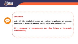 Comentário:
Art. 12. Os estabelecimentos de ensino, respeitadas as normas
comuns e as do seu sistema de ensino, terão a incumbência de:
III - assegurar o cumprimento dos dias letivos e horas-aula
estabelecidas;
 
