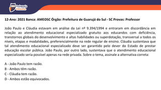 12-Ano: 2021 Banca: AMEOSC Órgão: Prefeitura de Guarujá do Sul - SC Provas: Professor
João Paulo e Cláudia estavam em análise da Lei nº 9.394/1994 e entraram em discordância em
relação ao atendimento educacional especializado gratuito aos educandos com deficiência,
transtornos globais do desenvolvimento e altas habilidades ou superdotação, transversal a todos os
níveis, etapas e modalidades, preferencialmente na rede regular de ensino. Cláudia sustentava que
tal atendimento educacional especializado deve ser garantido pelo dever do Estado de prestar
educação escolar pública. João Paulo, por outro lado, sustentava que o atendimento educacional
especializado seria possível apenas na rede privada. Sobre o tema, assinale a alternativa correta:
A - João Paulo tem razão.
B - Ambos têm razão.
C - Cláudia tem razão.
D - Ambos estão equivocados.
 