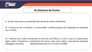 V - prover meios para a recuperação dos alunos de menor rendimento;
VI - articular-se com as famílias e a comunidade, criando processos de integração da sociedade
com a escola;
VII - informar pai e mãe, conviventes ou não com seus filhos, e, se for o caso, os responsáveis
legais, sobre a frequência e rendimento dos alunos, bem como sobre a execução da proposta
pedagógica da escola; (Redação dada pela Lei nº 12.013, de 2009)
Os Sistemas de Ensino
 