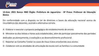 13-Ano: 2021 Banca: RBO Órgão: Prefeitura de Jaguariúna - SP Prova: Professor de Educação
Básica
Em conformidade com o disposto na Lei de diretrizes e bases da educação nacional acerca da
incumbência dos docentes, assinale a alternativa correta.
A - Elaborar e executar a proposta pedagógica do estabelecimento de ensino.
B - Ministrar os dias letivos e horas-aula estabelecidos, além de participar parcialmente dos períodos
dedicados ao planejamento, à avaliação e ao desenvolvimento profissional.
C - Reportar ao Conselho Tutelar os casos de maus tratos envolvendo seus alunos.
D - Colaborar com as atividades de articulação da escola com as famílias e a comunidade.
 