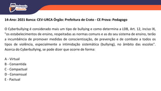 14-Ano: 2021 Banca: CEV-URCA Órgão: Prefeitura de Crato - CE Prova: Pedagogo
O Cyberbullying é considerado mais um tipo de bullying e como determina a LDB, Art. 12, inciso IX,
"os estabelecimentos de ensino, respeitadas as normas comuns e as do seu sistema de ensino, terão
a incumbência de promover medidas de conscientização, de prevenção e de combate a todos os
tipos de violência, especialmente a intimidação sistemática (bullying), no âmbito das escolas".
Acerca do Cyberbullying, se pode dizer que ocorre de forma:
A - Virtual
B - Consentida
C - Compactual
D - Consensual
E - Pactual
 