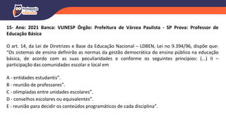 15- Ano: 2021 Banca: VUNESP Órgão: Prefeitura de Várzea Paulista - SP Prova: Professor de
Educação Básica
O art. 14, da Lei de Diretrizes e Base da Educação Nacional – LDBEN, Lei no 9.394/96, dispõe que:
“Os sistemas de ensino definirão as normas da gestão democrática do ensino público na educação
básica, de acordo com as suas peculiaridades e conforme os seguintes princípios: (...) II –
participação das comunidades escolar e local em
A - entidades estudantis”.
B - reunião de professores”.
C - olimpíadas entre unidades escolares”.
D - conselhos escolares ou equivalentes”.
E - reunião para decidir os conteúdos programáticos de cada disciplina”.
 