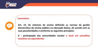 Comentário:
Art. 14. Os sistemas de ensino definirão as normas da gestão
democrática do ensino público na educação básica, de acordo com as
suas peculiaridades e conforme os seguintes princípios:
II - participação das comunidades escolar e local em conselhos
escolares ou equivalentes
 