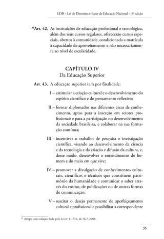 LDB – Lei de Diretrizes e Bases da Educação Nacional – 5a edição



          33
            Art. 42. As instituições de educação profissional e tecnológica,
                     além dos seus cursos regulares, oferecerão cursos espe-
                     ciais, abertos à comunidade, condicionada a matrícula
                     à capacidade de aproveitamento e não necessariamen-
                     te ao nível de escolaridade.


                                  CAPÍTULO IV
                                Da Educação Superior
            Art. 43. A educação superior tem por ﬁnalidade:
                         I – estimular a criação cultural e o desenvolvimento do
                             espírito cientíﬁco e do pensamento reﬂexivo;
                        II – formar diplomados nas diferentes áreas de conhe-
                             cimento, aptos para a inserção em setores pro-
                             ﬁssionais e para a participação no desenvolvimento
                             da sociedade brasileira, e colaborar na sua forma-
                             ção contínua;
                      III – incentivar o trabalho de pesquisa e investigação
                            cientíﬁca, visando ao desenvolvimento da ciência
                            e da tecnologia e da criação e difusão da cultura, e,
                            desse modo, desenvolver o entendimento do ho-
                            mem e do meio em que vive;
                      IV – promover a divulgação de conhecimentos cultu-
                           rais, cientíﬁcos e técnicos que constituem patri-
                           mônio da humanidade e comunicar o saber atra-
                           vés do ensino, de publicações ou de outras formas
                           de comunicação;
                        V – suscitar o desejo permanente de aperfeiçoamento
                            cultural e proﬁssional e possibilitar a correspondente

33
     Artigo com redação dada pela Lei no 11.741, de 16-7-2008.


                                                                                              35
 