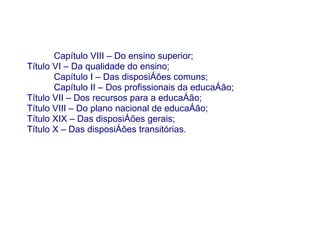 Capítulo VIII – Do ensino superior;
Título VI – Da qualidade do ensino;
       Capítulo I – Das disposições comuns;
       Capítulo II – Dos profissionais da educação;
Título VII – Dos recursos para a educação;
Título VIII – Do plano nacional de educação;
Título XIX – Das disposições gerais;
Título X – Das disposições transitórias.
 