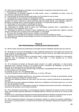 100
Art. 188 A Proposta Pedagógica contemplará, em sua formatação, os seguintes componentes entre outros:
I – Identificação da instituição escolar;
II – Caracterização da instituição (objetivos da oferta escolar, cursos e modalidades de ensino, turnos de
funcionamento, capacidade de matrícula;
III – Caracterização da demanda atendida pela escola e da Comunidade em que se insere;
IV – Caracterização do corpo docente e de especialistas exigidos;
V – Explicitação dos preceitos filosóficos e pedagógicos nos quais a instituição se fundamenta para a promoção
educativa dos alunos, traduzindo os valores assumidos pela comunidade escolar, suas finalidades, objetivos e
prioridades, correlação entre o conteúdo acadêmico pretendido e o compromisso social da instituição;
VI – Organização curricular (quadro) e metodologias de ensino;
VII – Espaços físicos e equipamentos disponíveis e sua utilização;
VIII –Proposições de inserção social de alunos com necessidades especiais (infra e superdotados) e de
atendimento ao aluno trabalhador se for o caso;
IX – Explicitação de relações ou parcerias a serem estabelecidas com a comunidade local, regional e nacional
visando à interação entre o processo ensino aprendizagem e a vida cidadã;
X – Processos ode articulação institucional com a família e a comunidade;
XI – Destaque para as providências de respaldo à melhoria presumível de qualidade do ensino;
XII – Mecanismos de avaliação da aprendizagem dos alunos, do desempenho docente, da Proposta Pedagógica e
da própria instituição.
TÍTULO IX
DOS PROFISSIONAIS E ESPECIALISTAS EM EDUCAÇÃO
Art. 189 As funções inerentes aos profissionais de educação requerem habilitação específica para seu exercício.
Art. 190 Exigir-se-á nos termos da legislação em vigor, habilitação específica em nível superior para exercício de
função docente na educação básica, admitida a formação em ensino normal de nível médio para exercício nas
séries iniciais do ensino fundamental.
Parágrafo único. Para exercício docente na educação infantil, na falta de professor habilitado em nível superior,
exigir-se-á, além da habilitação em escola normal – nível médio – e curso específico de, no mínimo,
400(quatrocentas)
horas.
Art. 191 A Secretaria de Estado da Educação poderá conceder, em caráter suplementar e a título precário,
autorização para o exercício docente ou de secretário escolar a candidatos não habilitados, na forma da lei,
definindo, em normas próprias, os critérios para tal concessão.
Parágrafo único. Os critérios de que trata este artigo considerarão a compatibilidade de formação, observando:
a) curso concluído em nível superior;
b) correlação do curso com o da habilitação legal;
c) estudo da disciplina a que o professor se destina por, no mínimo, 200 horas.
Art. 192 Exigir-se-á habilitação específica em nível superior para exercício na função de administração escolar,
supervisão, orientação e inspeção ou auditoria escolar.
§ 1º Exigir-se-á experiência docente de, pelo menos, três anos para o exercício profissional de especialistas em
educação.
§ 2º Na ausência de diretor legalmente habilitado, admitir-se-á o habilitado em licenciatura plena com, no mínimo,
três anos de experiência docente.
Art. 193 O Poder Público e os mantenedores privados de instituições educacionais promoverão a valorização dos
profissionais da educação e sua formação continuada.
Art. 194 As Secretarias de Educação e os mantenedores privados, integrantes do sistema de ensino do Espírito
Santo, desenvolverão programas objetivando a habilitação legal dos docentes para exercício nos cursos por eles
mantidos.
Parágrafo único. A Secretaria de Educação promoverá estudos objetivando identificar as disciplinas para as quais
ocorre a necessidade de habilitar professores e adotará alternativas para a solução do problema.
Art. 195 As Secretarias Estadual e Municipais de Educação manterão um quadro de inspetores qualificados a
promoverem o acompanhamento e o controle do funcionamento das instituições integrantes do respectivo sistema
de ensino.
 