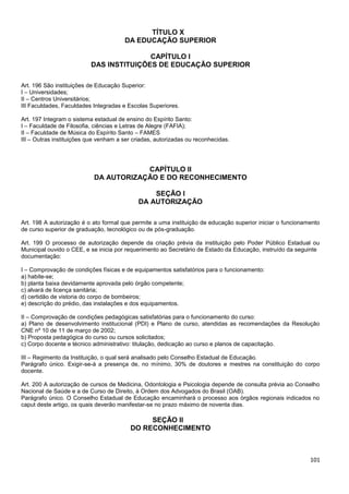 101
TÍTULO X
DA EDUCAÇÃO SUPERIOR
CAPÍTULO I
DAS INSTITUIÇÕES DE EDUCAÇÃO SUPERIOR
Art. 196 São instituições de Educação Superior:
I – Universidades;
II – Centros Universitários;
III Faculdades, Faculdades Integradas e Escolas Superiores.
Art. 197 Integram o sistema estadual de ensino do Espírito Santo:
I – Faculdade de Filosofia, ciências e Letras de Alegre (FAFIA);
II – Faculdade de Música do Espírito Santo – FAMES
III – Outras instituições que venham a ser criadas, autorizadas ou reconhecidas.
CAPÍTULO II
DA AUTORIZAÇÃO E DO RECONHECIMENTO
SEÇÃO I
DA AUTORIZAÇÃO
Art. 198 A autorização é o ato formal que permite a uma instituição de educação superior iniciar o funcionamento
de curso superior de graduação, tecnológico ou de pós-graduação.
Art. 199 O processo de autorização depende da criação prévia da instituição pelo Poder Público Estadual ou
Municipal ouvido o CEE, e se inicia por requerimento ao Secretário de Estado da Educação, instruído da seguinte
documentação:
I – Comprovação de condições físicas e de equipamentos satisfatórios para o funcionamento:
a) habite-se;
b) planta baixa devidamente aprovada pelo órgão competente;
c) alvará de licença sanitária;
d) certidão de vistoria do corpo de bombeiros;
e) descrição do prédio, das instalações e dos equipamentos.
II – Comprovação de condições pedagógicas satisfatórias para o funcionamento do curso:
a) Plano de desenvolvimento institucional (PDI) e Plano de curso, atendidas as recomendações da Resolução
CNE nº 10 de 11 de março de 2002;
b) Proposta pedagógica do curso ou cursos solicitados;
c) Corpo docente e técnico administrativo: titulação, dedicação ao curso e planos de capacitação.
III – Regimento da Instituição, o qual será analisado pelo Conselho Estadual de Educação.
Parágrafo único. Exigir-se-á a presença de, no mínimo, 30% de doutores e mestres na constituição do corpo
docente.
Art. 200 A autorização de cursos de Medicina, Odontologia e Psicologia depende de consulta prévia ao Conselho
Nacional de Saúde e a de Curso de Direito, à Ordem dos Advogados do Brasil (OAB).
Parágrafo único. O Conselho Estadual de Educação encaminhará o processo aos órgãos regionais indicados no
caput deste artigo, os quais deverão manifestar-se no prazo máximo de noventa dias.
SEÇÃO II
DO RECONHECIMENTO
 