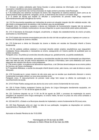 103
III – fornecer os dados solicitados pelo Censo Escolar e outros sistemas de informação, com a fidedignidade
necessária e obediência aos prazos estabelecidos;
IV – zelar pelo cumprimento das normas emanadas do órgão central e previstas nesta Resolução.
§ 1º As Instituições dos sistemas municipais de ensino não integrantes do sistema estadual, assim como as do
sistema federal estão igualmente, obrigadas, por lei, à observância dos incisos II e III deste artigo.
§ 2º O diretor de escola que impedir ou dificultar o cumprimento do previsto neste artigo responderá
administrativamente pela infringência da norma.
Art. 212 Os documentos expedidos por instituições de ensino em situação irregular não têm validade escolar, não
dão direito a prosseguimento de estudos e não conferem grau de escolaridade.
Parágrafo único. Os prejuízos causados a alunos por instituição de funcionamento irregular são de exclusiva
responsabilidade da entidade mantenedora e de seus dirigentes os quais responderão pelas ações praticadas.
Art. 213 A Secretaria de Educação divulgará, anualmente, a relação dos estabelecimentos de ensino privados,
autorizados ou reconhecidos.
Art. 214 O direito dos menores emancipados para atos da vida civil não se aplicam para o ingresso em cursos ou
exames de Educação de Jovens e Adultos.
Art. 215 Evitar-se-á a oferta de Educação de Jovens e Adultos em escolas de Educação Infantil e Ensino
fundamental.
Art. 216 Os poderes públicos estadual e municipal deverão adotar projetos arquitetônicos que resguardem
instalações físicas adequadas e necessárias ao ensino, assegurando um mesmo padrão de qualidade para os
prédios escolares.
Parágrafo único. Os prédios já construídos deverão adequar-se, gradativamente, ao padrão estabelecido.
Art. 217 Somente serão autorizadas, aprovadas ou reconhecidas escolas de ensino fundamental que disponham,
além das salas de aula, de pelo menos laboratório de Ciências e Informática, bem como Biblioteca com acervo
adequado aos estudos dos alunos e dos professores.
§ 1º No ensino médio, na ausência de laboratórios específicos, o de Ciências deverá adequar-se ao ensino prático
da Química, da Física e da Biologia.
§ 2º Inexistindo Biblioteca, a escola de educação infantil deverá contar, pelo menos, com sala de leitura e acervo
adequado.
Art. 218 Conceder-se-á o prazo máximo de oito anos para que as escolas que atualmente oferecem o ensino
fundamental incompleto ofertem os nove anos previstos na lei.
Parágrafo único. O descumprimento do previsto neste artigo fará cessar os efeitos da autorização e do
reconhecimento da escola.
Art. 219 O Poder Público assegurará aos alunos da zona rural o ensino fundamental de nove anos.
Art. 220 O Poder Público implantará Centros de Ensino de Língua Estrangeira devidamente equipados, em
cumprimento à Lei nº 11.161 de 06 de agosto de 2005.
Art. 221 Conforme disposto na Lei 11.161 de 06 de agosto de 2005, o processo de implantação do ensino
obrigatório de espanhol como língua estrangeira, no ensino médio, far-se-á no prazo de cinco anos contados a
partir da vigência da Lei.
Art. 222 Até 2010, o Estado e os Municípios deverão ter implantado o ensino fundamental de 09 (nove) anos.
Art. 223 Esta Resolução entra em vigor na data de sua publicação, revogadas as disposições em contrário,
especialmente a Resolução CEE nº 58/95.
Aprovada na Sessão Plenária do dia 15.03.2006
Homologada em 04 de maio de 2006.
Publicada no Diário Oficial de 29 de maio de 2006.
 