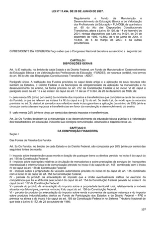 107
LEI Nº 11.494, DE 20 DE JUNHO DE 2007.
O PRESIDENTE DA REPÚBLICA Faço saber que o Congresso Nacional decreta e eu sanciono a seguinte Lei:
CAPÍTULO I
DISPOSIÇÕES GERAIS
Art. 1o É instituído, no âmbito de cada Estado e do Distrito Federal, um Fundo de Manutenção e Desenvolvimento
da Educação Básica e de Valorização dos Profissionais da Educação - FUNDEB, de natureza contábil, nos termos
do art. 60 do Ato das Disposições Constitucionais Transitórias - ADCT.
Parágrafo único. A instituição dos Fundos previstos no caput deste artigo e a aplicação de seus recursos não
isentam os Estados, o Distrito Federal e os Municípios da obrigatoriedade da aplicação na manutenção e no
desenvolvimento do ensino, na forma prevista no art. 212 da Constituição Federal e no inciso VI do caput e
parágrafo único do art. 10 e no inciso I do caput do art. 11 da Lei nº 9.394, de 20 de dezembro de 1996, de:
I - pelo menos 5% (cinco por cento) do montante dos impostos e transferências que compõem a cesta de recursos
do Fundeb, a que se referem os incisos I a IX do caput e o § 1o do art. 3o desta Lei, de modo que os recursos
previstos no art. 3o desta Lei somados aos referidos neste inciso garantam a aplicação do mínimo de 25% (vinte e
cinco por cento) desses impostos e transferências em favor da manutenção e desenvolvimento do ensino;
II - pelo menos 25% (vinte e cinco por cento) dos demais impostos e transferências.
Art. 2o Os Fundos destinam-se à manutenção e ao desenvolvimento da educação básica pública e à valorização
dos trabalhadores em educação, incluindo sua condigna remuneração, observado o disposto nesta Lei.
CAPÍTULO II
DA COMPOSIÇÃO FINANCEIRA
Seção I
Das Fontes de Receita dos Fundos
Art. 3o Os Fundos, no âmbito de cada Estado e do Distrito Federal, são compostos por 20% (vinte por cento) das
seguintes fontes de receita:
I - imposto sobre transmissão causa mortis e doação de quaisquer bens ou direitos previsto no inciso I do caput do
art. 155 da Constituição Federal;
II - imposto sobre operações relativas à circulação de mercadorias e sobre prestações de serviços de transportes
interestadual e intermunicipal e de comunicação previsto no inciso II do caput do art. 155 combinado com o inciso
IV do caput do art. 158 da Constituição Federal;
III - imposto sobre a propriedade de veículos automotores previsto no inciso III do caput do art. 155 combinado
com o inciso III do caput do art. 158 da Constituição Federal;
IV - parcela do produto da arrecadação do imposto que a União eventualmente instituir no exercício da
competência que lhe é atribuída pelo inciso I do caput do art. 154 da Constituição Federal prevista no inciso II do
caput do art. 157 da Constituição Federal;
V - parcela do produto da arrecadação do imposto sobre a propriedade territorial rural, relativamente a imóveis
situados nos Municípios, prevista no inciso II do caput do art. 158 da Constituição Federal;
VI - parcela do produto da arrecadação do imposto sobre renda e proventos de qualquer natureza e do imposto
sobre produtos industrializados devida ao Fundo de Participação dos Estados e do Distrito Federal – FPE e
prevista na alínea a do inciso I do caput do art. 159 da Constituição Federal e no Sistema Tributário Nacional de
que trata a Lei no 5.172, de 25 de outubro de 1966;
Regulamenta o Fundo de Manutenção e
Desenvolvimento da Educação Básica e de Valorização
dos Profissionais da Educação - FUNDEB, de que trata o
art. 60 do Ato das Disposições Constitucionais
Transitórias; altera a Lei no 10.195, de 14 de fevereiro de
2001; revoga dispositivos das Leis nos 9.424, de 24 de
dezembro de 1996, 10.880, de 9 de junho de 2004, e
10.845, de 5 de março de 2004; e dá outras
providências.
 