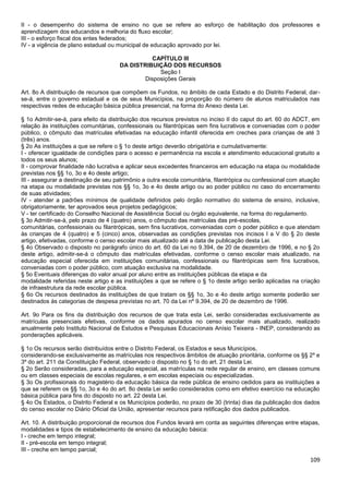 109
II - o desempenho do sistema de ensino no que se refere ao esforço de habilitação dos professores e
aprendizagem dos educandos e melhoria do fluxo escolar;
III - o esforço fiscal dos entes federados;
IV - a vigência de plano estadual ou municipal de educação aprovado por lei.
CAPÍTULO III
DA DISTRIBUIÇÃO DOS RECURSOS
Seção I
Disposições Gerais
Art. 8o A distribuição de recursos que compõem os Fundos, no âmbito de cada Estado e do Distrito Federal, dar-
se-á, entre o governo estadual e os de seus Municípios, na proporção do número de alunos matriculados nas
respectivas redes de educação básica pública presencial, na forma do Anexo desta Lei.
§ 1o Admitir-se-á, para efeito da distribuição dos recursos previstos no inciso II do caput do art. 60 do ADCT, em
relação às instituições comunitárias, confessionais ou filantrópicas sem fins lucrativos e conveniadas com o poder
público, o cômputo das matrículas efetivadas na educação infantil oferecida em creches para crianças de até 3
(três) anos.
§ 2o As instituições a que se refere o § 1o deste artigo deverão obrigatória e cumulativamente:
I - oferecer igualdade de condições para o acesso e permanência na escola e atendimento educacional gratuito a
todos os seus alunos;
II - comprovar finalidade não lucrativa e aplicar seus excedentes financeiros em educação na etapa ou modalidade
previstas nos §§ 1o, 3o e 4o deste artigo;
III - assegurar a destinação de seu patrimônio a outra escola comunitária, filantrópica ou confessional com atuação
na etapa ou modalidade previstas nos §§ 1o, 3o e 4o deste artigo ou ao poder público no caso do encerramento
de suas atividades;
IV - atender a padrões mínimos de qualidade definidos pelo órgão normativo do sistema de ensino, inclusive,
obrigatoriamente, ter aprovados seus projetos pedagógicos;
V - ter certificado do Conselho Nacional de Assistência Social ou órgão equivalente, na forma do regulamento.
§ 3o Admitir-se-á, pelo prazo de 4 (quatro) anos, o cômputo das matrículas das pré-escolas,
comunitárias, confessionais ou filantrópicas, sem fins lucrativos, conveniadas com o poder público e que atendam
às crianças de 4 (quatro) e 5 (cinco) anos, observadas as condições previstas nos incisos I a V do § 2o deste
artigo, efetivadas, conforme o censo escolar mais atualizado até a data de publicação desta Lei.
§ 4o Observado o disposto no parágrafo único do art. 60 da Lei no 9.394, de 20 de dezembro de 1996, e no § 2o
deste artigo, admitir-se-á o cômputo das matrículas efetivadas, conforme o censo escolar mais atualizado, na
educação especial oferecida em instituições comunitárias, confessionais ou filantrópicas sem fins lucrativos,
conveniadas com o poder público, com atuação exclusiva na modalidade.
§ 5o Eventuais diferenças do valor anual por aluno entre as instituições públicas da etapa e da
modalidade referidas neste artigo e as instituições a que se refere o § 1o deste artigo serão aplicadas na criação
de infraestrutura da rede escolar pública.
§ 6o Os recursos destinados às instituições de que tratam os §§ 1o, 3o e 4o deste artigo somente poderão ser
destinados às categorias de despesa previstas no art. 70 da Lei nº 9.394, de 20 de dezembro de 1996.
Art. 9o Para os fins da distribuição dos recursos de que trata esta Lei, serão consideradas exclusivamente as
matrículas presenciais efetivas, conforme os dados apurados no censo escolar mais atualizado, realizado
anualmente pelo Instituto Nacional de Estudos e Pesquisas Educacionais Anísio Teixeira - INEP, considerando as
ponderações aplicáveis.
§ 1o Os recursos serão distribuídos entre o Distrito Federal, os Estados e seus Municípios,
considerando-se exclusivamente as matrículas nos respectivos âmbitos de atuação prioritária, conforme os §§ 2º e
3º do art. 211 da Constituição Federal, observado o disposto no § 1o do art. 21 desta Lei.
§ 2o Serão consideradas, para a educação especial, as matrículas na rede regular de ensino, em classes comuns
ou em classes especiais de escolas regulares, e em escolas especiais ou especializadas.
§ 3o Os profissionais do magistério da educação básica da rede pública de ensino cedidos para as instituições a
que se referem os §§ 1o, 3o e 4o do art. 8o desta Lei serão considerados como em efetivo exercício na educação
básica pública para fins do disposto no art. 22 desta Lei.
§ 4o Os Estados, o Distrito Federal e os Municípios poderão, no prazo de 30 (trinta) dias da publicação dos dados
do censo escolar no Diário Oficial da União, apresentar recursos para retificação dos dados publicados.
Art. 10. A distribuição proporcional de recursos dos Fundos levará em conta as seguintes diferenças entre etapas,
modalidades e tipos de estabelecimento de ensino da educação básica:
I - creche em tempo integral;
II - pré-escola em tempo integral;
III - creche em tempo parcial;
 