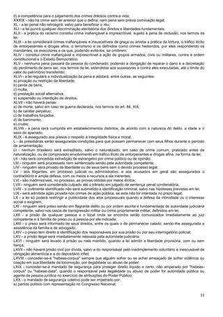 11
d) a competência para o julgamento dos crimes dolosos contra a vida;
XXXIX - não há crime sem lei anterior que o defina, nem pena sem prévia cominação legal;
XL - a lei penal não retroagirá, salvo para beneficiar o réu;
XLI - a lei punirá qualquer discriminação atentatória dos direitos e liberdades fundamentais;
XLII - a prática do racismo constitui crime inafiançável e imprescritível, sujeito à pena de reclusão, nos termos da
lei;
XLIII - a lei considerará crimes inafiançáveis e insuscetíveis de graça ou anistia a prática da tortura, o tráfico ilícito
de entorpecentes e drogas afins, o terrorismo e os definidos como crimes hediondos, por eles respondendo os
mandantes, os executores e os que, podendo evitá-los, se omitirem;
XLIV - constitui crime inafiançável e imprescritível a ação de grupos armados, civis ou militares, contra a ordem
constitucional e o Estado Democrático;
XLV - nenhuma pena passará da pessoa do condenado, podendo a obrigação de reparar o dano e a decretação
do perdimento de bens ser, nos termos da lei, estendidas aos sucessores e contra eles executadas, até o limite do
valor do patrimônio transferido;
XLVI - a lei regulará a individualização da pena e adotará, entre outras, as seguintes:
a) privação ou restrição da liberdade;
b) perda de bens;
c) multa;
d) prestação social alternativa;
e) suspensão ou interdição de direitos;
XLVII - não haverá penas:
a) de morte, salvo em caso de guerra declarada, nos termos do art. 84, XIX;
b) de caráter perpétuo;
c) de trabalhos forçados;
d) de banimento;
e) cruéis;
XLVIII - a pena será cumprida em estabelecimentos distintos, de acordo com a natureza do delito, a idade e o
sexo do apenado;
XLIX - é assegurado aos presos o respeito à integridade física e moral;
L - às presidiárias serão asseguradas condições para que possam permanecer com seus filhos durante o período
de amamentação;
LI - nenhum brasileiro será extraditado, salvo o naturalizado, em caso de crime comum, praticado antes da
naturalização, ou de comprovado envolvimento em tráfico ilícito de entorpecentes e drogas afins, na forma da lei;
LII - não será concedida extradição de estrangeiro por crime político ou de opinião;
LIII - ninguém será processado nem sentenciado senão pela autoridade competente;
LIV - ninguém será privado da liberdade ou de seus bens sem o devido processo legal;
LV - aos litigantes, em processo judicial ou administrativo, e aos acusados em geral são assegurados o
contraditório e ampla defesa, com os meios e recursos a ela inerentes;
LVI - são inadmissíveis, no processo, as provas obtidas por meios ilícitos;
LVII - ninguém será considerado culpado até o trânsito em julgado de sentença penal condenatória;
LVIII - o civilmente identificado não será submetido a identificação criminal, salvo nas hipóteses previstas em lei;
LIX - será admitida ação privada nos crimes de ação pública, se esta não for intentada no prazo legal;
LX - a lei só poderá restringir a publicidade dos atos processuais quando a defesa da intimidade ou o interesse
social o exigirem;
LXI - ninguém será preso senão em flagrante delito ou por ordem escrita e fundamentada de autoridade judiciária
competente, salvo nos casos de transgressão militar ou crime propriamente militar, definidos em lei;
LXII - a prisão de qualquer pessoa e o local onde se encontre serão comunicados imediatamente ao juiz
competente e à família do preso ou à pessoa por ele indicada;
LXIII - o preso será informado de seus direitos, entre os quais o de permanecer calado, sendo-lhe assegurada a
assistência da família e de advogado;
LXIV - o preso tem direito à identificação dos responsáveis por sua prisão ou por seu interrogatório policial;
LXV - a prisão ilegal será imediatamente relaxada pela autoridade judiciária;
LXVI - ninguém será levado à prisão ou nela mantido, quando a lei admitir a liberdade provisória, com ou sem
fiança;
LXVII - não haverá prisão civil por dívida, salvo a do responsável pelo inadimplemento voluntário e inescusável de
obrigação alimentícia e a do depositário infiel;
LXVIII - conceder-se-á "habeas-corpus" sempre que alguém sofrer ou se achar ameaçado de sofrer violência ou
coação em sua liberdade de locomoção, por ilegalidade ou abuso de poder;
LXIX - conceder-se-á mandado de segurança para proteger direito líquido e certo, não amparado por "habeas-
corpus" ou "habeas-data", quando o responsável pela ilegalidade ou abuso de poder for autoridade pública ou
agente de pessoa jurídica no exercício de atribuições do Poder Público;
LXX - o mandado de segurança coletivo pode ser impetrado por:
a) partido político com representação no Congresso Nacional;
 