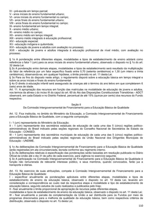 110
IV - pré-escola em tempo parcial;
V - anos iniciais do ensino fundamental urbano;
VI - anos iniciais do ensino fundamental no campo;
VII - anos finais do ensino fundamental urbano;
VIII - anos finais do ensino fundamental no campo;
IX- ensino fundamental em tempo integral;
X - ensino médio urbano;
XI - ensino médio no campo;
XII - ensino médio em tempo integral;
XIII - ensino médio integrado à educação profissional;
XIV - educação especial;
XV - educação indígena e quilombola;
XVI - educação de jovens e adultos com avaliação no processo;
XVII - educação de jovens e adultos integrada à educação profissional de nível médio, com avaliação no
processo.
§ 1o A ponderação entre diferentes etapas, modalidades e tipos de estabelecimento de ensino adotará como
referência o fator 1 (um) para os anos iniciais do ensino fundamental urbano, observado o disposto no § 1o do art.
32 desta Lei.
§ 2o A ponderação entre demais etapas, modalidades e tipos de estabelecimento será resultado da multiplicação
do fator de referência por um fator específico fixado entre 0,70 (setenta centésimos) e 1,30 (um inteiro e trinta
centésimos), observando-se, em qualquer hipótese, o limite previsto no art. 11 desta Lei.
§ 3o Para os fins do disposto neste artigo, o regulamento disporá sobre a educação básica em tempo integral e
sobre os anos iniciais e finais do ensino fundamental.
§ 4o O direito à educação infantil será assegurado às crianças até o término do ano letivo em que completarem 6
(seis) anos de idade.
Art. 11. A apropriação dos recursos em função das matrículas na modalidade de educação de jovens e adultos,
nos termos da alínea c do inciso III do caput do art. 60 do Ato das Disposições Constitucionais Transitórias - ADCT
observará, em cada Estado e no Distrito Federal, percentual de até 15% (quinze por cento) dos recursos do Fundo
respectivo.
Seção II
Da Comissão Intergovernamental de Financiamento para a Educação Básica de Qualidade
Art. 12. Fica instituída, no âmbito do Ministério da Educação, a Comissão Intergovernamental de Financiamento
para a Educação Básica de Qualidade, com a seguinte composição:
I - 1 (um) representante do Ministério da Educação;
II - 1 (um) representante dos secretários estaduais de educação de cada uma das 5 (cinco) regiões político-
administrativas do Brasil indicado pelas seções regionais do Conselho Nacional de Secretários de Estado da
Educação - CONSED;
III - 1 (um) representante dos secretários municipais de educação de cada uma das 5 (cinco) regiões político-
administrativas do Brasil indicado pelas seções regionais da União Nacional dos Dirigentes Municipais de
Educação - UNDIME.
§ 1o As deliberações da Comissão Intergovernamental de Financiamento para a Educação Básica de Qualidade
serão registradas em ata circunstanciada, lavrada conforme seu regimento interno.
§ 2o As deliberações relativas à especificação das ponderações serão baixadas em resolução publicada no Diário
Oficial da União até o dia 31 de julho de cada exercício, para vigência no exercício seguinte.
§ 3o A participação na Comissão Intergovernamental de Financiamento para a Educação Básica de Qualidade é
função não remunerada de relevante interesse público, e seus membros, quando convocados, farão jus a
transporte e diárias.
Art. 13. No exercício de suas atribuições, compete à Comissão Intergovernamental de Financiamento para a
Educação Básica de Qualidade:
I - especificar anualmente as ponderações aplicáveis entre diferentes etapas, modalidades e tipos de
estabelecimento de ensino da educação básica, observado o disposto no art. 10 desta Lei, levando em
consideração a correspondência ao custo real da respectiva etapa e modalidade e tipo de estabelecimento de
educação básica, segundo estudos de custo realizados e publicados pelo Inep;
II - fixar anualmente o limite proporcional de apropriação de recursos pelas diferentes etapas,
modalidades e tipos de estabelecimento de ensino da educação básica, observado o disposto no art. 11 desta Lei;
III - fixar anualmente a parcela da complementação da União a ser distribuída para os Fundos por meio de
programas direcionados para a melhoria da qualidade da educação básica, bem como respectivos critérios de
distribuição, observado o disposto no art. 7o desta Lei;
 
