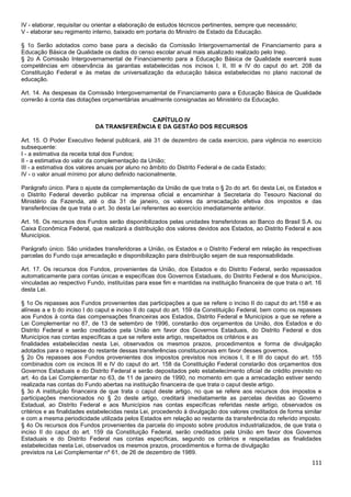 111
IV - elaborar, requisitar ou orientar a elaboração de estudos técnicos pertinentes, sempre que necessário;
V - elaborar seu regimento interno, baixado em portaria do Ministro de Estado da Educação.
§ 1o Serão adotados como base para a decisão da Comissão Intergovernamental de Financiamento para a
Educação Básica de Qualidade os dados do censo escolar anual mais atualizado realizado pelo Inep.
§ 2o A Comissão Intergovernamental de Financiamento para a Educação Básica de Qualidade exercerá suas
competências em observância às garantias estabelecidas nos incisos I, II, III e IV do caput do art. 208 da
Constituição Federal e às metas de universalização da educação básica estabelecidas no plano nacional de
educação.
Art. 14. As despesas da Comissão Intergovernamental de Financiamento para a Educação Básica de Qualidade
correrão à conta das dotações orçamentárias anualmente consignadas ao Ministério da Educação.
CAPÍTULO IV
DA TRANSFERÊNCIA E DA GESTÃO DOS RECURSOS
Art. 15. O Poder Executivo federal publicará, até 31 de dezembro de cada exercício, para vigência no exercício
subsequente:
I - a estimativa da receita total dos Fundos;
II - a estimativa do valor da complementação da União;
III - a estimativa dos valores anuais por aluno no âmbito do Distrito Federal e de cada Estado;
IV - o valor anual mínimo por aluno definido nacionalmente.
Parágrafo único. Para o ajuste da complementação da União de que trata o § 2o do art. 6o desta Lei, os Estados e
o Distrito Federal deverão publicar na imprensa oficial e encaminhar à Secretaria do Tesouro Nacional do
Ministério da Fazenda, até o dia 31 de janeiro, os valores da arrecadação efetiva dos impostos e das
transferências de que trata o art. 3o desta Lei referentes ao exercício imediatamente anterior.
Art. 16. Os recursos dos Fundos serão disponibilizados pelas unidades transferidoras ao Banco do Brasil S.A. ou
Caixa Econômica Federal, que realizará a distribuição dos valores devidos aos Estados, ao Distrito Federal e aos
Municípios.
Parágrafo único. São unidades transferidoras a União, os Estados e o Distrito Federal em relação às respectivas
parcelas do Fundo cuja arrecadação e disponibilização para distribuição sejam de sua responsabilidade.
Art. 17. Os recursos dos Fundos, provenientes da União, dos Estados e do Distrito Federal, serão repassados
automaticamente para contas únicas e específicas dos Governos Estaduais, do Distrito Federal e dos Municípios,
vinculadas ao respectivo Fundo, instituídas para esse fim e mantidas na instituição financeira de que trata o art. 16
desta Lei.
§ 1o Os repasses aos Fundos provenientes das participações a que se refere o inciso II do caput do art.158 e as
alíneas a e b do inciso I do caput e inciso II do caput do art. 159 da Constituição Federal, bem como os repasses
aos Fundos à conta das compensações financeiras aos Estados, Distrito Federal e Municípios a que se refere a
Lei Complementar no 87, de 13 de setembro de 1996, constarão dos orçamentos da União, dos Estados e do
Distrito Federal e serão creditados pela União em favor dos Governos Estaduais, do Distrito Federal e dos
Municípios nas contas específicas a que se refere este artigo, respeitados os critérios e as
finalidades estabelecidas nesta Lei, observados os mesmos prazos, procedimentos e forma de divulgação
adotados para o repasse do restante dessas transferências constitucionais em favor desses governos.
§ 2o Os repasses aos Fundos provenientes dos impostos previstos nos incisos I, II e III do caput do art. 155
combinados com os incisos III e IV do caput do art. 158 da Constituição Federal constarão dos orçamentos dos
Governos Estaduais e do Distrito Federal e serão depositados pelo estabelecimento oficial de crédito previsto no
art. 4o da Lei Complementar no 63, de 11 de janeiro de 1990, no momento em que a arrecadação estiver sendo
realizada nas contas do Fundo abertas na instituição financeira de que trata o caput deste artigo.
§ 3o A instituição financeira de que trata o caput deste artigo, no que se refere aos recursos dos impostos e
participações mencionados no § 2o deste artigo, creditará imediatamente as parcelas devidas ao Governo
Estadual, ao Distrito Federal e aos Municípios nas contas específicas referidas neste artigo, observados os
critérios e as finalidades estabelecidas nesta Lei, procedendo à divulgação dos valores creditados de forma similar
e com a mesma periodicidade utilizada pelos Estados em relação ao restante da transferência do referido imposto.
§ 4o Os recursos dos Fundos provenientes da parcela do imposto sobre produtos industrializados, de que trata o
inciso II do caput do art. 159 da Constituição Federal, serão creditados pela União em favor dos Governos
Estaduais e do Distrito Federal nas contas específicas, segundo os critérios e respeitadas as finalidades
estabelecidas nesta Lei, observados os mesmos prazos, procedimentos e forma de divulgação
previstos na Lei Complementar nº 61, de 26 de dezembro de 1989.
 