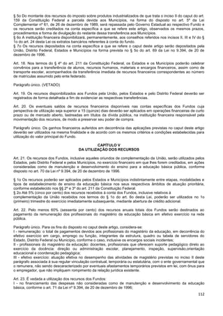 112
§ 5o Do montante dos recursos do imposto sobre produtos industrializados de que trata o inciso II do caput do art.
159 da Constituição Federal a parcela devida aos Municípios, na forma do disposto no art. 5º da Lei
Complementar nº 61, de 26 de dezembro de 1989, será repassada pelo Governo Estadual ao respectivo Fundo e
os recursos serão creditados na conta específica a que se refere este artigo, observados os mesmos prazos,
procedimentos e forma de divulgação do restante dessa transferência aos Municípios.
§ 6o A instituição financeira disponibilizará, permanentemente, aos conselhos referidos nos incisos II, III e IV do §
1o do art. 24 desta Lei os extratos bancários referentes à conta do fundo.
§ 7o Os recursos depositados na conta específica a que se refere o caput deste artigo serão depositados pela
União, Distrito Federal, Estados e Municípios na forma prevista no § 5o do art. 69 da Lei no 9.394, de 20 de
dezembro de 1996.
Art. 18. Nos termos do § 4º do art. 211 da Constituição Federal, os Estados e os Municípios poderão celebrar
convênios para a transferência de alunos, recursos humanos, materiais e encargos financeiros, assim como de
transporte escolar, acompanhados da transferência imediata de recursos financeiros correspondentes ao número
de matrículas assumido pelo ente federado.
Parágrafo único. (VETADO)
Art. 19. Os recursos disponibilizados aos Fundos pela União, pelos Estados e pelo Distrito Federal deverão ser
registrados de forma detalhada a fim de evidenciar as respectivas transferências.
Art. 20. Os eventuais saldos de recursos financeiros disponíveis nas contas específicas dos Fundos cuja
perspectiva de utilização seja superior a 15 (quinze) dias deverão ser aplicados em operações financeiras de curto
prazo ou de mercado aberto, lastreadas em títulos da dívida pública, na instituição financeira responsável pela
movimentação dos recursos, de modo a preservar seu poder de compra.
Parágrafo único. Os ganhos financeiros auferidos em decorrência das aplicações previstas no caput deste artigo
deverão ser utilizados na mesma finalidade e de acordo com os mesmos critérios e condições estabelecidas para
utilização do valor principal do Fundo.
CAPÍTULO V
DA UTILIZAÇÃO DOS RECURSOS
Art. 21. Os recursos dos Fundos, inclusive aqueles oriundos de complementação da União, serão utilizados pelos
Estados, pelo Distrito Federal e pelos Municípios, no exercício financeiro em que lhes forem creditados, em ações
consideradas como de manutenção e desenvolvimento do ensino para a educação básica pública, conforme
disposto no art. 70 da Lei nº 9.394, de 20 de dezembro de 1996.
§ 1o Os recursos poderão ser aplicados pelos Estados e Municípios indistintamente entre etapas, modalidades e
tipos de estabelecimento de ensino da educação básica nos seus respectivos âmbitos de atuação prioritária,
conforme estabelecido nos §§ 2º e 3º do art. 211 da Constituição Federal.
§ 2o Até 5% (cinco por cento) dos recursos recebidos à conta dos Fundos, inclusive relativos à
complementação da União recebidos nos termos do § 1o do art. 6o desta Lei, poderão ser utilizados no 1o
(primeiro) trimestre do exercício imediatamente subsequente, mediante abertura de crédito adicional.
Art. 22. Pelo menos 60% (sessenta por cento) dos recursos anuais totais dos Fundos serão destinados ao
pagamento da remuneração dos profissionais do magistério da educação básica em efetivo exercício na rede
pública.
Parágrafo único. Para os fins do disposto no caput deste artigo, considera-se:
I - remuneração: o total de pagamentos devidos aos profissionais do magistério da educação, em decorrência do
efetivo exercício em cargo, emprego ou função, integrantes da estrutura, quadro ou tabela de servidores do
Estado, Distrito Federal ou Município, conforme o caso, inclusive os encargos sociais incidentes;
II - profissionais do magistério da educação: docentes, profissionais que oferecem suporte pedagógico direto ao
exercício da docência: direção ou administração escolar, planejamento, inspeção, supervisão,orientação
educacional e coordenação pedagógica;
III - efetivo exercício: atuação efetiva no desempenho das atividades de magistério previstas no inciso II deste
parágrafo associada à sua regular vinculação contratual, temporária ou estatutária, com o ente governamental que
o remunera, não sendo descaracterizado por eventuais afastamentos temporários previstos em lei, com ônus para
o empregador, que não impliquem rompimento da relação jurídica existente.
Art. 23. É vedada a utilização dos recursos dos Fundos:
I - no financiamento das despesas não consideradas como de manutenção e desenvolvimento da educação
básica, conforme o art. 71 da Lei nº 9.394, de 20 de dezembro de 1996;
 