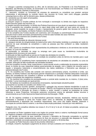 114
I - cônjuge e parentes consanguíneos ou afins, até 3o (terceiro) grau, do Presidente e do Vice-Presidente da
República, dos Ministros de Estado, do Governador e do Vice-Governador, do Prefeito e do Vice-Prefeito, e dos
Secretários Estaduais, Distritais ou Municipais;
II - tesoureiro, contador ou funcionário de empresa de assessoria ou consultoria que prestem serviços
relacionados à administração ou controle interno dos recursos do Fundo, bem como cônjuges, parentes
consanguíneos ou afins, até 3o (terceiro) grau, desses profissionais;
III - estudantes que não sejam emancipados;
IV - pais de alunos que:
a) exerçam cargos ou funções públicas de livre nomeação e exoneração no âmbito dos órgãos do respectivo
Poder Executivo gestor dos recursos; ou
b) prestem serviços terceirizados, no âmbito dos Poderes Executivos em que atuam os respectivos conselhos.
§ 6o O presidente dos conselhos previstos no caput deste artigo será eleito por seus pares em reunião do
colegiado, sendo impedido de ocupar a função o representante do governo gestor dos recursos do Fundo no
âmbito da União, dos Estados, do Distrito Federal e dos Municípios.
§ 7o Os conselhos dos Fundos atuarão com autonomia, sem vinculação ou subordinação institucional ao Poder
Executivo local e serão renovados periodicamente ao final de cada mandato dos seus membros.
§ 8o A atuação dos membros dos conselhos dos Fundos:
I - não será remunerada;
II - é considerada atividade de relevante interesse social;
III - assegura isenção da obrigatoriedade de testemunhar sobre informações recebidas ou prestadas em razão do
exercício de suas atividades de conselheiro e sobre as pessoas que lhes confiarem ou deles receberem
informações;
IV - veda, quando os conselheiros forem representantes de professores e diretores ou de servidores das escolas
públicas, no curso do mandato:
a) exoneração ou demissão do cargo ou emprego sem justa causa ou transferência involuntária do
estabelecimento de ensino em que atuam;
b) atribuição de falta injustificada ao serviço em função das atividades do conselho;
c) afastamento involuntário e injustificado da condição de conselheiro antes do término do mandato para o qual
tenha sido designado;
V - veda, quando os conselheiros forem representantes de estudantes em atividades do conselho, no curso do
mandato, atribuição de falta injustificada nas atividades escolares.
§ 9o Aos conselhos incumbe, ainda, supervisionar o censo escolar anual e a elaboração da proposta orçamentária
anual, no âmbito de suas respectivas esferas governamentais de atuação, com o objetivo de concorrer para o
regular e tempestivo tratamento e encaminhamento dos dados estatísticos e financeiros que alicerçam a
operacionalização dos Fundos.
§ 10. Os conselhos dos Fundos não contarão com estrutura administrativa própria, incumbindo à União, aos
Estados, ao Distrito Federal e aos Municípios garantir infraestrutura e condições materiais adequadas à execução
plena das competências dos conselhos e oferecer ao Ministério da Educação os dados cadastrais relativos à
criação e composição dos respectivos conselhos.
§ 11. Os membros dos conselhos de acompanhamento e controle terão mandato de, no máximo, 2 (dois) anos,
permitida 1 (uma) recondução por igual período.
§ 12. Na hipótese da inexistência de estudantes emancipados, representação estudantil poderá
acompanhar as reuniões do conselho com direito a voz.
§ 13. Aos conselhos incumbe, também, acompanhar a aplicação dos recursos federais transferidos à conta do
Programa Nacional de Apoio ao Transporte do Escolar - PNATE e do Programa de Apoio aos Sistemas de Ensino
para Atendimento à Educação de Jovens e Adultos e, ainda, receber e analisar as prestações de contas
referentes a esses Programas, formulando pareceres conclusivos acerca da aplicação desses recursos e
encaminhando-os ao Fundo Nacional de Desenvolvimento da Educação - FNDE.
Art. 25. Os registros contábeis e os demonstrativos gerenciais mensais, atualizados, relativos aos recursos
repassados e recebidos à conta dos Fundos assim como os referentes às despesas realizadas ficarão
permanentemente à disposição dos conselhos responsáveis, bem como dos órgãos federais, estaduais e
municipais de controle interno e externo, e ser-lhes-á dada ampla publicidade, inclusive por meio eletrônico.
Parágrafo único. Os conselhos referidos nos incisos II, III e IV do § 1o do art. 24 desta Lei poderão, sempre que
julgarem conveniente:
I - apresentar ao Poder Legislativo local e aos órgãos de controle interno e externo manifestação formal acerca
dos registros contábeis e dos demonstrativos gerenciais do Fundo;
II - por decisão da maioria de seus membros, convocar o Secretário de Educação competente ou servidor
equivalente para prestar esclarecimentos acerca do fluxo de recursos e a execução das despesas do Fundo,
devendo a autoridade convocada apresentar-se em prazo não superior a 30 (trinta) dias;
III - requisitar ao Poder Executivo cópia de documentos referentes a:
a) licitação, empenho, liquidação e pagamento de obras e serviços custeados com recursos do Fundo;
 