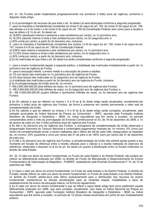 116
Art. 31. Os Fundos serão implantados progressivamente nos primeiros 3 (três) anos de vigência, conforme o
disposto neste artigo.
§ 1o A porcentagem de recursos de que trata o art. 3o desta Lei será alcançada conforme a seguinte progressão:
I - para os impostos e transferências constantes do inciso II do caput do art. 155, do inciso IV do caput do art. 158,
das alíneas a e b do inciso I e do inciso II do caput do art. 159 da Constituição Federal, bem como para a receita a
que se refere o § 1o do art. 3o desta Lei:
a) 16,66% (dezesseis inteiros e sessenta e seis centésimos por cento), no 1o (primeiro) ano;
b) 18,33% (dezoito inteiros e trinta e três centésimos por cento), no 2o (segundo) ano; e
c) 20% (vinte por cento), a partir do 3o (terceiro) ano, inclusive;
II - para os impostos e transferências constantes dos incisos I e III do caput do art. 155, inciso II do caput do art.
157, incisos II e III do caput do art. 158 da Constituição Federal:
a) 6,66% (seis inteiros e sessenta e seis centésimos por cento), no 1o (primeiro) ano;
b) 13,33% (treze inteiros e trinta e três centésimos por cento), no 2o (segundo) ano; e
c) 20% (vinte por cento), a partir do 3o (terceiro) ano, inclusive.
§ 2o As matrículas de que trata o art. 9o desta Lei serão consideradas conforme a seguinte progressão:
I - para o ensino fundamental regular e especial público: a totalidade das matrículas imediatamente a partir do 1o
(primeiro) ano de vigência do Fundo;
II - para a educação infantil, o ensino médio e a educação de jovens e adultos:
a) 1/3 (um terço) das matrículas no 1o (primeiro) ano de vigência do Fundo;
b) 2/3 (dois terços) das matrículas no 2o (segundo) ano de vigência do Fundo;
c) a totalidade das matrículas a partir do 3o (terceiro) ano de vigência do Fundo, inclusive.
§ 3o A complementação da União será de, no mínimo:
I - R$ 2.000.000.000,00 (dois bilhões de reais), no 1o (primeiro) ano de vigência dos Fundos;
II - R$ 3.000.000.000,00 (três bilhões de reais), no 2o (segundo) ano de vigência dos Fundos; e
III - R$ 4.500.000.000,00 (quatro bilhões e quinhentos milhões de reais), no 3o (terceiro) ano de vigência dos
Fundos.
§ 4o Os valores a que se referem os incisos I, II e III do § 3o deste artigo serão atualizados, anualmente,nos
primeiros 3 (três) anos de vigência dos Fundos, de forma a preservar em caráter permanente o valor real da
complementação da União.
§ 5o Os valores a que se referem os incisos I, II e III do § 3o deste artigo serão corrigidos, anualmente, pela
variação acumulada do Índice Nacional de Preços ao Consumidor – INPC, apurado pela Fundação Instituto
Brasileiro de Geografia e Estatística – IBGE, ou índice equivalente que lhe venha a suceder, no período
compreendido entre o mês da promulgação da Emenda Constitucional no 53, de 19 de dezembro de 2006, e 1o
de janeiro de cada um dos 3 (três) primeiros anos de vigência dos Fundos.
§ 6o Até o 3o (terceiro) ano de vigência dos Fundos, o cronograma de complementação da União observará a
programação financeira do Tesouro Nacional e contemplará pagamentos mensais de, no mínimo, 5% (cinco por
cento) da complementação anual, a serem realizados até o último dia útil de cada mês, assegurados os repasses
de, no mínimo, 45% (quarenta e cinco por cento) até 31 de julho e de 100% (cem por cento) até 31 de dezembro
de cada ano.
§ 7o Até o 3o (terceiro) ano de vigência dos Fundos, a complementação da União não sofrerá ajuste quanto a seu
montante em função da diferença entre a receita utilizada para o cálculo e a receita realizada do exercício de
referência, observado o disposto no § 2o do art. 6o desta Lei quanto à distribuição entre os fundos instituídos no
âmbito de cada Estado.
Art. 32. O valor por aluno do ensino fundamental, no Fundo de cada Estado e do Distrito Federal, não poderá ser
inferior ao efetivamente praticado em 2006, no âmbito do Fundo de Manutenção e Desenvolvimento do Ensino
Fundamental e de Valorização do Magistério - FUNDEF, estabelecido pela Emenda Constitucional nº 14, de 12 de
setembro de 1996.
§ 1o Caso o valor por aluno do ensino fundamental, no Fundo de cada Estado e do Distrito Federal, no âmbito do
Fundeb, resulte inferior ao valor por aluno do ensino fundamental, no Fundo de cada Estado e do Distrito Federal,
no âmbito do Fundef, adotar-se-á este último exclusivamente para a distribuição dos recursos do ensino
fundamental, mantendo-se as demais ponderações para as restantes etapas, modalidades e tipos de
estabelecimento de ensino da educação básica, na forma do regulamento.
§ 2o O valor por aluno do ensino fundamental a que se refere o caput deste artigo terá como parâmetro aquele
efetivamente praticado em 2006, que será corrigido, anualmente, com base no Índice Nacional de Preços ao
Consumidor - INPC, apurado pela Fundação Instituto Brasileiro de Geografia e Estatística - IBGE ou índice
equivalente que lhe venha a suceder, no período de 12 (doze) meses encerrados em junho do ano imediatamente
anterior.
 