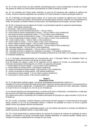 117
Art. 33. O valor anual mínimo por aluno definido nacionalmente para o ensino fundamental no âmbito do Fundeb
não poderá ser inferior ao mínimo fixado nacionalmente em 2006 no âmbito do Fundef.
Art. 34. Os conselhos dos Fundos serão instituídos no prazo de 60 (sessenta) dias contados da vigência dos
Fundos, inclusive mediante adaptações dos conselhos do Fundef existentes na data de publicação desta Lei.
Art. 35. O Ministério da Educação deverá realizar, em 5 (cinco) anos contados da vigência dos Fundos, fórum
nacional com o objetivo de avaliar o financiamento da educação básica nacional, contando com representantes da
União, dos Estados, do Distrito Federal, dos Municípios, dos trabalhadores da educação e de pais e alunos.
Art. 36. No 1o (primeiro) ano de vigência do Fundeb, as ponderações seguirão as seguintes especificações:
I - creche - 0,80 (oitenta centésimos);
II - pré-escola - 0,90 (noventa centésimos);
III - anos iniciais do ensino fundamental urbano - 1,00 (um inteiro);
IV - anos iniciais do ensino fundamental no campo - 1,05 (um inteiro e cinco centésimos);
V - anos finais do ensino fundamental urbano - 1,10 (um inteiro e dez centésimos);
VI - anos finais do ensino fundamental no campo - 1,15 (um inteiro e quinze centésimos);
VII - ensino fundamental em tempo integral - 1,25 (um inteiro e vinte e cinco centésimos);
VIII - ensino médio urbano - 1,20 (um inteiro e vinte centésimos);
IX - ensino médio no campo - 1,25 (um inteiro e vinte e cinco centésimos);
X - ensino médio em tempo integral - 1,30 (um inteiro e trinta centésimos);
XI - ensino médio integrado à educação profissional - 1,30 (um inteiro e trinta centésimos);
XII - educação especial - 1,20 (um inteiro e vinte centésimos);
XIII - educação indígena e quilombola - 1,20 (um inteiro e vinte centésimos);
XIV - educação de jovens e adultos com avaliação no processo - 0,70 (setenta centésimos);
XV - educação de jovens e adultos integrada à educação profissional de nível médio, com avaliação no processo -
0,70 (setenta centésimos).
§ 1o A Comissão Intergovernamental de Financiamento para a Educação Básica de Qualidade fixará as
ponderações referentes à creche e pré-escola em tempo integral.
§ 2o Na fixação dos valores a partir do 2o (segundo) ano de vigência do Fundeb, as ponderações entre as
matrículas da educação infantil seguirão, no mínimo, as seguintes pontuações:
I - creche pública em tempo integral - 1,10 (um inteiro e dez centésimos);
II - creche pública em tempo parcial - 0,80 (oitenta centésimos);
III - creche conveniada em tempo integral - 0,95 (noventa e cinco centésimos);
IV - creche conveniada em tempo parcial - 0,80 (oitenta centésimos);
V - pré-escola em tempo integral - 1,15 (um inteiro e quinze centésimos);
VI - pré-escola em tempo parcial - 0,90 (noventa centésimos).
Seção II
Disposições Finais
Art. 37. Os Municípios poderão integrar, nos termos da legislação local específica e desta Lei, o
Conselho do Fundo ao Conselho Municipal de Educação, instituindo câmara específica para o acompanhamento e
o controle social sobre a distribuição, a transferência e a aplicação dos recursos do Fundo, observado o disposto
no inciso IV do § 1o e nos §§ 2o, 3o, 4o e 5o do art. 24 desta Lei.
§ 1o A câmara específica de acompanhamento e controle social sobre a distribuição, a transferência e a aplicação
dos recursos do Fundeb terá competência deliberativa e terminativa.
§ 2o Aplicar-se-ão para a constituição dos Conselhos Municipais de Educação as regras previstas no § 5o do art.
24 desta Lei.
Art. 38. A União, os Estados, o Distrito Federal e os Municípios deverão assegurar no financiamento da educação
básica, previsto no art. 212 da Constituição Federal, a melhoria da qualidade do ensino, de forma a garantir
padrão mínimo de qualidade definido nacionalmente.
Parágrafo único. É assegurada a participação popular e da comunidade educacional no processo de definição do
padrão nacional de qualidade referido no caput deste artigo.
Art. 39. A União desenvolverá e apoiará políticas de estímulo às iniciativas de melhoria de qualidade do ensino,
acesso e permanência na escola, promovidas pelas unidades federadas, em especial aquelas voltadas para a
inclusão de crianças e adolescentes em situação de risco social.
 