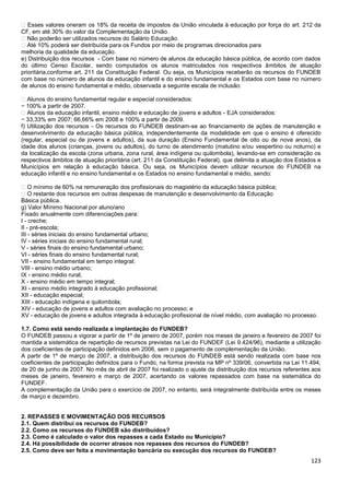 123
� Esses valores oneram os 18% da receita de impostos da União vinculada à educação por força do art. 212 da
CF, em até 30% do valor da Complementação da União.
� Não poderão ser utilizados recursos do Salário Educação.
� Até 10% poderá ser distribuída para os Fundos por meio de programas direcionados para
melhoria da qualidade da educação.
e) Distribuição dos recursos - Com base no número de alunos da educação básica pública, de acordo com dados
do último Censo Escolar, sendo computados os alunos matriculados nos respectivos âmbitos de atuação
prioritária,conforme art. 211 da Constituição Federal. Ou seja, os Municípios receberão os recursos do FUNDEB
com base no número de alunos da educação infantil e do ensino fundamental e os Estados com base no número
de alunos do ensino fundamental e médio, observada a seguinte escala de inclusão:
� Alunos do ensino fundamental regular e especial considerados:
− 100% a partir de 2007.
� Alunos da educação infantil, ensino médio e educação de jovens e adultos - EJA considerados:
− 33,33% em 2007; 66,66% em 2008 e 100% a partir de 2009.
f) Utilização dos recursos - Os recursos do FUNDEB destinam-se ao financiamento de ações de manutenção e
desenvolvimento da educação básica pública, independentemente da modalidade em que o ensino é oferecido
(regular, especial ou de jovens e adultos), da sua duração (Ensino Fundamental de oito ou de nove anos), da
idade dos alunos (crianças, jovens ou adultos), do turno de atendimento (matutino e/ou vespertino ou noturno) e
da localização da escola (zona urbana, zona rural, área indígena ou quilombola), levando-se em consideração os
respectivos âmbitos de atuação prioritária (art. 211 da Constituição Federal), que delimita a atuação dos Estados e
Municípios em relação à educação básica. Ou seja, os Municípios devem utilizar recursos do FUNDEB na
educação infantil e no ensino fundamental e os Estados no ensino fundamental e médio, sendo:
� O mínimo de 60% na remuneração dos profissionais do magistério da educação básica pública;
� O restante dos recursos em outras despesas de manutenção e desenvolvimento da Educação
Básica pública.
g) Valor Mínimo Nacional por aluno/ano
Fixado anualmente com diferenciações para:
I - creche;
II - pré-escola;
III - séries iniciais do ensino fundamental urbano;
IV - séries iniciais do ensino fundamental rural;
V - séries finais do ensino fundamental urbano;
VI - séries finais do ensino fundamental rural;
VII - ensino fundamental em tempo integral;
VIII - ensino médio urbano;
IX - ensino médio rural;
X - ensino médio em tempo integral;
XI - ensino médio integrado à educação profissional;
XII - educação especial;
XIII - educação indígena e quilombola;
XIV - educação de jovens e adultos com avaliação no processo; e
XV - educação de jovens e adultos integrada à educação profissional de nível médio, com avaliação no processo.
1.7. Como está sendo realizada a implantação do FUNDEB?
O FUNDEB passou a vigorar a partir de 1º de janeiro de 2007, porém nos meses de janeiro e fevereiro de 2007 foi
mantida a sistemática de repartição de recursos previstas na Lei do FUNDEF (Lei 9.424/96), mediante a utilização
dos coeficientes de participação definidos em 2006, sem o pagamento de complementação da União.
A partir de 1º de março de 2007, a distribuição dos recursos do FUNDEB está sendo realizada com base nos
coeficientes de participação definidos para o Fundo, na forma prevista na MP nº 339/06, convertida na Lei 11.494,
de 20 de junho de 2007. No mês de abril de 2007 foi realizado o ajuste da distribuição dos recursos referentes aos
meses de janeiro, fevereiro e março de 2007, acertando os valores repassados com base na sistemática do
FUNDEF.
A complementação da União para o exercício de 2007, no entanto, será integralmente distribuída entre os meses
de março e dezembro.
2. REPASSES E MOVIMENTAÇÃO DOS RECURSOS
2.1. Quem distribui os recursos do FUNDEB?
2.2. Como os recursos do FUNDEB são distribuídos?
2.3. Como é calculado o valor dos repasses a cada Estado ou Município?
2.4. Há possibilidade de ocorrer atrasos nos repasses dos recursos do FUNDEB?
2.5. Como deve ser feita a movimentação bancária ou execução dos recursos do FUNDEB?
 