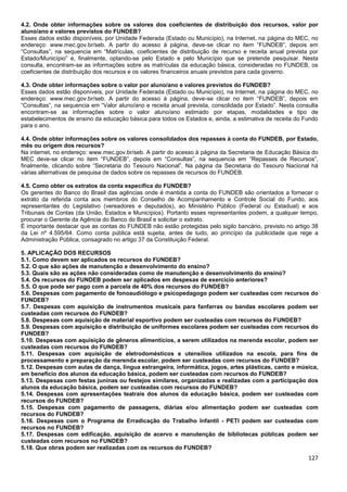127
4.2. Onde obter informações sobre os valores dos coeficientes de distribuição dos recursos, valor por
aluno/ano e valores previstos do FUNDEB?
Esses dados estão disponíveis, por Unidade Federada (Estado ou Município), na Internet, na página do MEC, no
endereço: www.mec.gov.br/seb. A partir do acesso à página, deve-se clicar no item “FUNDEB”, depois em
“Consultas”, na sequencia em “Matrículas, coeficientes de distribuição de recurso e receita anual prevista por
Estado/Município” e, finalmente, optando-se pelo Estado e pelo Município que se pretende pesquisar. Nesta
consulta, encontram-se as informações sobre as matrículas da educação básica, consideradas no FUNDEB, os
coeficientes de distribuição dos recursos e os valores financeiros anuais previstos para cada governo.
4.3. Onde obter informações sobre o valor por aluno/ano e valores previstos do FUNDEB?
Esses dados estão disponíveis, por Unidade Federada (Estado ou Município), na Internet, na página do MEC, no
endereço: www.mec.gov.br/seb. A partir do acesso à página, deve-se clicar no item “FUNDEB”, depois em
“Consultas”, na sequencia em “Valor aluno/ano e receita anual prevista, consolidada por Estado”. Nesta consulta
encontram-se as informações sobre o valor aluno/ano estimado por etapas, modalidades e tipo de
estabelecimentos de ensino da educação básica para todos os Estados e, ainda, a estimativa de receita do Fundo
para o ano.
4.4. Onde obter informações sobre os valores consolidados dos repasses à conta do FUNDEB, por Estado,
mês ou origem dos recursos?
Na internet, no endereço: www.mec.gov.br/seb. A partir do acesso à página da Secretaria de Educação Básica do
MEC deve-se clicar no item “FUNDEB”, depois em “Consultas”, na sequencia em “Repasses de Recursos”,
finalmente, clicando sobre “Secretaria do Tesouro Nacional”. Na página da Secretaria do Tesouro Nacional há
várias alternativas de pesquisa de dados sobre os repasses de recursos do FUNDEB.
4.5. Como obter os extratos da conta específica do FUNDEB?
Os gerentes do Banco do Brasil das agências onde é mantida a conta do FUNDEB são orientados a fornecer o
extrato da referida conta aos membros do Conselho de Acompanhamento e Controle Social do Fundo, aos
representantes do Legislativo (vereadores e deputados), ao Ministério Público (Federal ou Estadual) e aos
Tribunais de Contas (da União, Estados e Municípios). Portanto esses representantes podem, a qualquer tempo,
procurar o Gerente da Agência do Banco do Brasil e solicitar o extrato.
É importante destacar que as contas do FUNDEB não estão protegidas pelo sigilo bancário, previsto no artigo 38
da Lei nº 4.595/64. Como conta pública está sujeita, antes de tudo, ao princípio da publicidade que rege a
Administração Pública, consagrado no artigo 37 da Constituição Federal.
5. APLICAÇÃO DOS RECURSOS
5.1. Como devem ser aplicados os recursos do FUNDEB?
5.2. O que são ações de manutenção e desenvolvimento do ensino?
5.3. Quais são as ações não consideradas como de manutenção e desenvolvimento do ensino?
5.4. Os recursos do FUNDEB podem ser aplicados em despesas de exercício anteriores?
5.5. O que pode ser pago com a parcela de 40% dos recursos do FUNDEB?
5.6. Despesas com pagamento de fonoaudiólogo e psicopedagogo podem ser custeadas com recursos do
FUNDEB?
5.7. Despesas com aquisição de instrumentos musicais para fanfarras ou bandas escolares podem ser
custeadas com recursos do FUNDEB?
5.8. Despesas com aquisição de material esportivo podem ser custeadas com recursos do FUNDEB?
5.9. Despesas com aquisição e distribuição de uniformes escolares podem ser custeadas com recursos do
FUNDEB?
5.10. Despesas com aquisição de gêneros alimentícios, a serem utilizados na merenda escolar, podem ser
custeadas com recursos do FUNDEB?
5.11. Despesas com aquisição de eletrodomésticos e utensílios utilizados na escola, para fins de
processamento e preparação da merenda escolar, podem ser custeadas com recursos do FUNDEB?
5.12. Despesas com aulas de dança, língua estrangeira, informática, jogos, artes plásticas, canto e música,
em benefício dos alunos da educação básica, podem ser custeadas com recursos do FUNDEB?
5.13. Despesas com festas juninas ou festejos similares, organizadas e realizadas com a participação dos
alunos da educação básica, podem ser custeadas com recursos do FUNDEB?
5.14. Despesas com apresentações teatrais dos alunos da educação básica, podem ser custeadas com
recursos do FUNDEB?
5.15. Despesas com pagamento de passagens, diárias e/ou alimentação podem ser custeadas com
recursos do FUNDEB?
5.16. Despesas com o Programa de Erradicação do Trabalho Infantil - PETI podem ser custeadas com
recursos no FUNDEB?
5.17. Despesas com edificação, aquisição de acervo e manutenção de bibliotecas públicas podem ser
custeadas com recursos no FUNDEB?
5.18. Que obras podem ser realizadas com os recursos do FUNDEB?
 