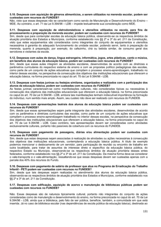 131
5.10. Despesas com aquisição de gêneros alimentícios, a serem utilizados na merenda escolar, podem ser
custeadas com recursos do FUNDEB?
Não, visto que essas despesas não se caracterizam como sendo de Manutenção e Desenvolvimento do Ensino –
MDE. Ao contrário, o art. 71 da Lei 9.394/96 – LDB – impede textualmente sua consideração como MDE.
5.11. Despesas com aquisição de eletrodomésticos e utensílios utilizados na escola, para fins de
processamento e preparação da merenda escolar, podem ser custeadas com recursos do FUNDEB?
Sim, desde que para contemplar escolas da educação básica pública, observando-se os respectivos âmbitos de
atuação prioritária dos Estados e Municípios, conforme estabelecido nos §§ 2º e 3º do art. 211 da Constituição,
visto que estes equipamentos são considerados como integrantes do conjunto de equipamentos e utensílios
necessários à garantia do adequado funcionamento da unidade escolar, podendo servir, tanto à preparação da
merenda, quanto à preparação, por exemplo, do cafezinho, chá ou bebida similar, de consumo geral dos
servidores e visitantes da escola.
5.12. Despesas com aulas de dança, língua estrangeira, informática, jogos, artes plásticas, canto e música,
em benefício dos alunos da educação básica, podem ser custeadas com recursos do FUNDEB?
Sim, desde que essas aulas integrem as atividades escolares, desenvolvidas de acordo com as diretrizes e
parâmetros curriculares do respectivo sistema de ensino e com as propostas político pedagógicas das escolas,
como parte de um conjunto de ações educativas que compõem o processo ensino-aprendizagem, trabalhado no
interior dessas escolas, na perspectiva da consecução dos objetivos das instituições educacionais que oferecem a
educação básica, na forma preconizada no caput do art. 70 da Lei 9.394/96 - LDB.
5.13. Despesas com festas juninas ou festejos similares, organizados e realizados com a participação dos
alunos da educação básica, podem ser custeadas com recursos do FUNDEB?
As festas juninas caracterizam-se como manifestações culturais, não consideradas típicas ou necessárias à
consecução dos objetivos das instituições educacionais que oferecem a educação básica, na forma preconizada
no caput do art. 70 da Lei 9.394/96 - LDB, embora tais manifestações tenham indiscutível importância na formação
do indivíduo, num sentido mais amplo. Assim, seu custeio não deve ser realizado com recursos do FUNDEB.
5.14. Despesas com apresentações teatrais dos alunos da educação básica podem ser custeadas com
recursos do FUNDEB?
Sim, desde que essas apresentações sejam parte integrante das atividades escolares, desenvolvidas de acordo
com os parâmetros e diretrizes curriculares das escolas, como parte de um conjunto de ações educativas que
compõem o processo ensino-aprendizagem trabalhado no interior dessas escolas, na perspectiva da consecução
dos objetivos das instituições educacionais que oferecem a educação básica, na forma preconizada no caput do
art. 70 da Lei 9.394/96 - LDB. Caso contrário, tais apresentações devem ser consideradas como atividades
exclusivamente culturais, portanto não passíveis de cobertura com os recursos do FUNDEB.
5.15. Despesas com pagamento de passagens, diárias e/ou alimentação podem ser custeadas com
recursos do FUNDEB?
Sim, desde que estas despesas sejam associadas à realização de atividades ou ações necessárias à consecução
dos objetivos das instituições educacionais, contemplando a educação básica pública. A título de exemplo
podemos mencionar o deslocamento de um servidor, para participação de reunião ou encontro de trabalho em
outra localidade, para tratar de assuntos de interesse direto e específico da educação básica pública, do
respectivo Estado ou Município, observando-se os respectivos âmbitos de atuação prioritária desses entes
federados, conforme estabelecido nos §§ 2º e 3º do art. 211 da Constituição. Da mesma forma deve-se considerar
o vale-transporte e o vale-alimentação, ressaltando-se que essas despesas devem ser custeadas apenas com a
parcela dos 40% dos recursos do Fundo.
5.16. Despesas com pagamento de salário de professor que atua no Programa de Erradicação do Trabalho
Infantil - PETI podem ser custeadas com recursos no FUNDEB?
Sim, desde que tais despesas sejam realizadas no atendimento dos alunos da educação básica pública,
observando-se os respectivos âmbitos de atuação prioritária dos Estados e Municípios, conforme estabelecido nos
§§ 2º e 3º do art. 211 da Constituição.
5.17. Despesas com edificação, aquisição de acervo e manutenção de bibliotecas públicas podem ser
custeadas com recursos no FUNDEB?
Não. Essas despesas são de natureza tipicamente cultural, portanto não integrantes do conjunto de ações
consideradas como de manutenção e desenvolvimento do ensino, na forma preconizada no caput do art. 70 da Lei
9.394/96 - LDB, ainda que a biblioteca, pelo fato de ser pública, beneficie, também, a comunidade em que está
inserida. Já no caso de biblioteca escolar (nas dependências de escola pública da educação básica), destinada ao
 