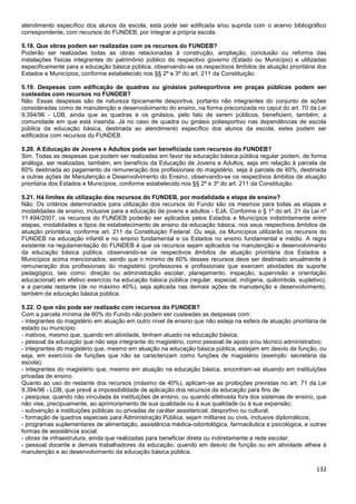 132
atendimento específico dos alunos da escola, esta pode ser edificada e/ou suprida com o acervo bibliográfico
correspondente, com recursos do FUNDEB, por integrar a própria escola.
5.18. Que obras podem ser realizadas com os recursos do FUNDEB?
Poderão ser realizadas todas as obras relacionadas à construção, ampliação, conclusão ou reforma das
instalações físicas integrantes do patrimônio público do respectivo governo (Estado ou Município) e utilizadas
especificamente para a educação básica pública, observando-se os respectivos âmbitos de atuação prioritária dos
Estados e Municípios, conforme estabelecido nos §§ 2º e 3º do art. 211 da Constituição.
5.19. Despesas com edificação de quadras ou ginásios poliesportivos em praças públicas podem ser
custeadas com recursos no FUNDEB?
Não. Essas despesas são de natureza tipicamente desportiva, portanto não integrantes do conjunto de ações
consideradas como de manutenção e desenvolvimento do ensino, na forma preconizada no caput do art. 70 da Lei
9.394/96 - LDB, ainda que as quadras e os ginásios, pelo fato de serem públicos, beneficiem, também, a
comunidade em que está inserida. Já no caso de quadra ou ginásio poliesportivo nas dependências de escola
pública da educação básica, destinada ao atendimento específico dos alunos da escola, estes podem ser
edificados com recursos do FUNDEB.
5.20. A Educação de Jovens e Adultos pode ser beneficiada com recursos do FUNDEB?
Sim. Todas as despesas que podem ser realizadas em favor da educação básica pública regular podem, de forma
análoga, ser realizadas, também, em benefício da Educação de Jovens e Adultos, seja em relação à parcela de
60% destinada ao pagamento da remuneração dos profissionais do magistério, seja à parcela de 40%, destinada
a outras ações de Manutenção e Desenvolvimento do Ensino, observando-se os respectivos âmbitos de atuação
prioritária dos Estados e Municípios, conforme estabelecido nos §§ 2º e 3º do art. 211 da Constituição.
5.21. Há limites de utilização dos recursos do FUNDEB, por modalidade e etapa de ensino?
Não. Os critérios determinados para utilização dos recursos do Fundo são os mesmos para todas as etapas e
modalidades de ensino, inclusive para a educação de jovens e adultos - EJA. Conforme o § 1º do art. 21 da Lei nº
11.494/2007, os recursos do FUNDEB poderão ser aplicados pelos Estados e Municípios indistintamente entre
etapas, modalidades e tipos de estabelecimento de ensino da educação básica, nos seus respectivos âmbitos de
atuação prioritária, conforme art. 211 da Constituição Federal. Ou seja, os Municípios utilizarão os recursos do
FUNDEB na educação infantil e no ensino fundamental e os Estados no ensino fundamental e médio. A regra
existente na regulamentação do FUNDEB é que os recursos sejam aplicados na manutenção e desenvolvimento
da educação básica pública, observando-se os respectivos âmbitos de atuação prioritária dos Estados e
Municípios acima mencionados, sendo que o mínimo de 60% desses recursos deve ser destinado anualmente à
remuneração dos profissionais do magistério (professores e profissionais que exercem atividades de suporte
pedagógico, tais como: direção ou administração escolar, planejamento, inspeção, supervisão e orientação
educacional) em efetivo exercício na educação básica pública (regular, especial, indígena, quilombola, supletivo),
e a parcela restante (de no máximo 40%), seja aplicada nas demais ações de manutenção e desenvolvimento,
também da educação básica pública.
5.22. O que não pode ser realizado com recursos do FUNDEB?
Com a parcela mínima de 60% do Fundo não podem ser custeadas as despesas com:
- integrantes do magistério em atuação em outro nível de ensino que não esteja na esfera de atuação prioritária de
estado ou município.
- inativos, mesmo que, quando em atividade, tenham atuado na educação básica;
- pessoal da educação que não seja integrante do magistério, como pessoal de apoio e/ou técnico administrativo;
- integrantes do magistério que, mesmo em atuação na educação básica pública, estejam em desvio de função, ou
seja, em exercício de funções que não se caracterizam como funções de magistério (exemplo: secretária da
escola);
- integrantes do magistério que, mesmo em atuação na educação básica, encontram-se atuando em instituições
privadas de ensino.
Quanto ao uso do restante dos recursos (máximo de 40%), aplicam-se as proibições previstas no art. 71 da Lei
9.394/96 - LDB, que prevê a impossibilidade de aplicação dos recursos da educação para fins de:
- pesquisa, quando não vinculada às instituições de ensino, ou quando efetivada fora dos sistemas de ensino, que
não vise, precipuamente, ao aprimoramento de sua qualidade ou à sua qualidade ou à sua expansão;
- subvenção a instituições públicas ou privadas de caráter assistencial, desportivo ou cultural;
- formação de quadros especiais para Administração Pública, sejam militares ou civis, inclusive diplomáticos;
- programas suplementares de alimentação, assistência médica-odontológica, farmacêutica e psicológica, e outras
formas de assistência social;
- obras de infraestrutura, ainda que realizadas para beneficiar direta ou indiretamente a rede escolar;
- pessoal docente e demais trabalhadores da educação, quando em desvio de função ou em atividade alheia à
manutenção e ao desenvolvimento da educação básica pública.
 