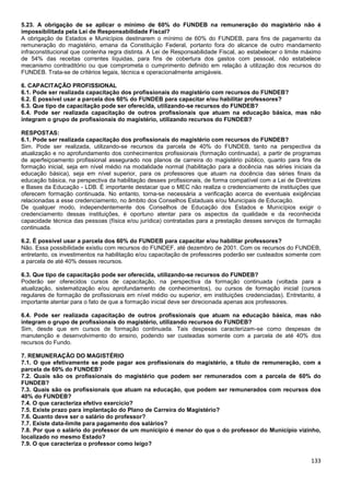 133
5.23. A obrigação de se aplicar o mínimo de 60% do FUNDEB na remuneração do magistério não é
impossibilitada pela Lei de Responsabilidade Fiscal?
A obrigação de Estados e Municípios destinarem o mínimo de 60% do FUNDEB, para fins de pagamento da
remuneração do magistério, emana da Constituição Federal, portanto fora do alcance de outro mandamento
infraconstitucional que contenha regra distinta. A Lei de Responsabilidade Fiscal, ao estabelecer o limite máximo
de 54% das receitas correntes líquidas, para fins de cobertura dos gastos com pessoal, não estabelece
mecanismo contraditório ou que comprometa o cumprimento definido em relação à utilização dos recursos do
FUNDEB. Trata-se de critérios legais, técnica e operacionalmente amigáveis.
6. CAPACITAÇÃO PROFISSIONAL
6.1. Pode ser realizada capacitação dos profissionais do magistério com recursos do FUNDEB?
6.2. É possível usar a parcela dos 60% do FUNDEB para capacitar e/ou habilitar professores?
6.3. Que tipo de capacitação pode ser oferecida, utilizando-se recursos do FUNDEB?
6.4. Pode ser realizada capacitação de outros profissionais que atuam na educação básica, mas não
integram o grupo de profissionais do magistério, utilizando recursos do FUNDEB?
RESPOSTAS:
6.1. Pode ser realizada capacitação dos profissionais do magistério com recursos do FUNDEB?
Sim. Pode ser realizada, utilizando-se recursos da parcela de 40% do FUNDEB, tanto na perspectiva da
atualização e no aprofundamento dos conhecimentos profissionais (formação continuada), a partir de programas
de aperfeiçoamento profissional assegurado nos planos de carreira do magistério público, quanto para fins de
formação inicial, seja em nível médio na modalidade normal (habilitação para a docência nas séries iniciais da
educação básica), seja em nível superior, para os professores que atuam na docência das séries finais da
educação básica, na perspectiva da habilitação desses profissionais, de forma compatível com a Lei de Diretrizes
e Bases da Educação - LDB. É importante destacar que o MEC não realiza o credenciamento de instituições que
oferecem formação continuada. No entanto, torna-se necessária a verificação acerca de eventuais exigências
relacionadas a esse credenciamento, no âmbito dos Conselhos Estaduais e/ou Municipais de Educação.
De qualquer modo, independentemente dos Conselhos de Educação dos Estados e Municípios exigir o
credenciamento dessas instituições, é oportuno atentar para os aspectos da qualidade e da reconhecida
capacidade técnica das pessoas (física e/ou jurídica) contratadas para a prestação desses serviços de formação
continuada.
6.2. É possível usar a parcela dos 60% do FUNDEB para capacitar e/ou habilitar professores?
Não. Essa possibilidade existiu com recursos do FUNDEF, até dezembro de 2001. Com os recursos do FUNDEB,
entretanto, os investimentos na habilitação e/ou capacitação de professores poderão ser custeados somente com
a parcela de até 40% desses recursos.
6.3. Que tipo de capacitação pode ser oferecida, utilizando-se recursos do FUNDEB?
Poderão ser oferecidos cursos de capacitação, na perspectiva da formação continuada (voltada para a
atualização, sistematização e/ou aprofundamento de conhecimentos), ou cursos de formação inicial (cursos
regulares de formação de profissionais em nível médio ou superior, em instituições credenciadas). Entretanto, é
importante atentar para o fato de que a formação inicial deve ser direcionada apenas aos professores.
6.4. Pode ser realizada capacitação de outros profissionais que atuam na educação básica, mas não
integram o grupo de profissionais do magistério, utilizando recursos do FUNDEB?
Sim, desde que em cursos de formação continuada. Tais despesas caracterizam-se como despesas de
manutenção e desenvolvimento do ensino, podendo ser custeadas somente com a parcela de até 40% dos
recursos do Fundo.
7. REMUNERAÇÃO DO MAGISTÉRIO
7.1. O que efetivamente se pode pagar aos profissionais do magistério, a título de remuneração, com a
parcela de 60% do FUNDEB?
7.2. Quais são os profissionais do magistério que podem ser remunerados com a parcela de 60% do
FUNDEB?
7.3. Quais são os profissionais que atuam na educação, que podem ser remunerados com recursos dos
40% do FUNDEB?
7.4. O que caracteriza efetivo exercício?
7.5. Existe prazo para implantação do Plano de Carreira do Magistério?
7.6. Quanto deve ser o salário do professor?
7.7. Existe data-limite para pagamento dos salários?
7.8. Por que o salário do professor de um município é menor do que o do professor do Município vizinho,
localizado no mesmo Estado?
7.9. O que caracteriza o professor como leigo?
 