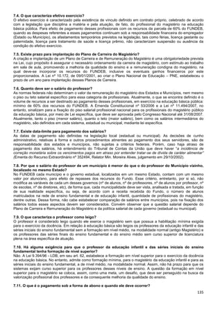 135
7.4. O que caracteriza efetivo exercício?
O efetivo exercício é caracterizado pela existência de vínculo definido em contrato próprio, celebrado de acordo
com a legislação que disciplina a matéria e pela atuação, de fato, do profissional do magistério na educação
básica pública. Para efeito de pagamento desses profissionais com os recursos da parcela de 60% do FUNDEB,
quando as despesas referentes a esses pagamentos continuam sob a responsabilidade financeira do empregador
(Estado ou Município), os afastamentos temporários previstos na legislação, tais como férias, licença gestante ou
paternidade, licença para tratamento de saúde e licença prêmio, não caracterizam suspensão ou ausência da
condição do efetivo exercício.
7.5. Existe prazo para implantação do Plano de Carreira do Magistério?
A criação e implantação de um Plano de Carreira e de Remuneração do Magistério é uma obrigatoriedade prevista
na Lei, cujo propósito é assegurar o necessário ordenamento da carreira de magistério, com estímulo ao trabalho
em sala de aula, promovendo a melhoria da qualidade do ensino e a remuneração condigna do magistério, na
qual deve-se incorporar os recursos do FUNDEB, inclusive os eventuais ganhos financeiros por este
proporcionados. A Lei nº 10.172, de 09/01/2001, ao criar o Plano Nacional de Educação – PNE, estabeleceu o
prazo de um ano para implantação desses Planos de Carreira.
7.6. Quanto deve ser o salário do professor?
As normas federais não determinam o valor da remuneração do magistério dos Estados e Municípios, nem mesmo
o piso ou teto salarial específico para essa categoria de profissionais. Atualmente, o que se encontra definido é o
volume de recursos a ser destinado ao pagamento desses profissionais, em exercício na educação básica pública:
mínimo de 60% dos recursos do FUNDEB. A Emenda Constitucional nº 53/2006 e a Lei nº 11.494/2007, no
entanto, sinalizam para a fixação do piso salarial profissional nacional para os profissionais do magistério público
da educação básica, por meio de Lei específica, que deve ser aprovada pelo Congresso Nacional até 31/08/2007.
Atualmente, tanto o piso (menor salário), quanto o teto (maior salário), bem como os salários intermediários do
magistério, são definidos em cada sistema, estadual ou municipal, mediante lei específica.
7.7. Existe data-limite para pagamento dos salários?
As datas de pagamento são definidas na legislação local (estadual ou municipal). As decisões de cunho
administrativo, relativas à forma e outros procedimentos atinentes ao pagamento dos seus servidores, são de
responsabilidade dos estados e municípios, não sujeitas a critérios federais. Porém, caso haja atraso de
pagamento dos salários, há entendimento do Tribunal de Contas da União que deve haver “a incidência de
correção monetária sobre os vencimentos pagos em atraso por entender tratar-se de dívida de caráter alimentar”
(Ementa do Recurso Extraordinário nº 352494, Relator Min. Moreira Alves, julgamento em 29/10/2002).
7.8. Por que o salário do professor de um município é menor do que o do professor do Município vizinho,
localizado no mesmo Estado?
No FUNDEB cada município e o governo estadual, localizados em um mesmo Estado, contam com um mesmo
valor por aluno/ano, para efeito de repasses dos recursos do Fundo. Esse critério, entretanto, por si só, não
modifica as variáveis de cada um desses governos (nº de alunos, nº de professores, nº de alunos por professor, nº
de escolas, nº de diretores, etc), de forma que, cada municipalidade deve ser vista, analisada e tratada, em função
de sua realidade específica, ou seja, de acordo com a receita recebida do Fundo, o número de alunos
matriculados na rede de ensino fundamental e de educação infantil, quantidade de profissionais do magistério,
dentre outras. Dessa forma, não cabe estabelecer comparação de salários entre municípios, pois na fixação dos
salários todos esses aspectos devem ser considerados. Convém observar que a questão salarial depende do
Plano de Carreira e Remuneração do Magistério e da política salarial de cada governo (estadual ou municipal).
7.9. O que caracteriza o professor como leigo?
O professor é considerado leigo quando ele exerce o magistério sem que possua a habilitação mínima exigida
para o exercício da docência. Em relação à educação básica são leigos os professores da educação infantil e das
séries iniciais do ensino fundamental sem a formação em nível médio, na modalidade normal (antigo Magistério) e
os professores das séries finais do ensino fundamental e do ensino médio sem curso superior de licenciatura
plena na área específica de atuação.
7.10. Há alguma exigência para que o professor da educação infantil e das séries iniciais do ensino
fundamental tenha formação de nível superior?
Não. A Lei 9.394/96 - LDB, em seu art. 62, estabelece a formação em nível superior para o exercício da docência
na educação básica. No entanto, admite como formação mínima, para o magistério da educação infantil e para as
séries iniciais do ensino fundamental, a de nível médio, na modalidade normal. Assim, não há prazo para que os
sistemas exijam curso superior para os professores desses níveis de ensino. A questão da formação em nível
superior para o magistério se coloca, assim, como uma meta, um desafio, que deve ser perseguido na busca da
valorização profissional dos professores e da consequente melhoria da qualidade do ensino.
7.11. O que é o pagamento sob a forma de abono e quando ele deve ocorrer?
 