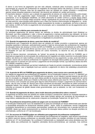 136
O abono é uma forma de pagamento que tem sido utilizada, sobretudo pelos municípios, quando o total da
remuneração do conjunto dos profissionais do magistério da educação básica não alcança o mínimo exigido de
60% do FUNDEB. Portanto, esse tipo de pagamento deve ser adotado em caráter provisório e excepcional,
apenas nessas situações especiais e eventuais, não devendo ser adotado em caráter permanente.
É importante destacar, inclusive, que a adoção de pagamentos de abonos em caráter permanente pode ensejar,
no futuro, que tais pagamentos sejam incorporados à remuneração dos servidores beneficiados, por se
caracterizar, à luz da legislação trabalhista, um direito decorrente do caráter contínuo e regular dessa prática.
Desta forma, caso no município esteja ocorrendo “sobras” significativas de recursos dos 60% do FUNDEB no final
de cada exercício, essa situação pode significar que o Plano de Carreira e Remuneração do Magistério ou , ainda,
a escala ou tabela de salários/vencimentos, esteja necessitando de revisão ou atualização, de forma a absorver,
sem sobras, os 60% do Fundo no pagamento da remuneração, sem a necessidade de uso de pagamentos sob a
forma de abonos.
7.12. Quais são os critérios para concessão do abono?
Os eventuais pagamentos de abonos devem ser definidos no âmbito da administração local (Estadual ou
Municipal), que deve estabelecer o valor, a forma de pagamento e demais parâmetros que ofereçam, de forma
clara e objetiva, os critérios a serem observados, os quais deverão constar de instrumento legal que prevejam as
regras de concessão, garantindo a transparência e a legalidade do procedimento.
7.13. Quando há pagamento de abono, quem tem direito de recebê-lo?
Considerando que o pagamento de abonos deve ser adotado em caráter provisório e excepcional, apenas em
situações especiais e eventuais, particularmente quando o total da remuneração dos profissionais do magistério
da educação básica não alcança o mínimo de 60% do FUNDEB, sua ocorrência normalmente se verifica no final
do ano. Entretanto, não se pode afirmar que isso ocorra, ou mesmo se ocorre somente no final do ano, visto que
há situações em que são concedidos abonos em outros momentos, no decorrer do ano, por decisão dos
municípios.
Como os abonos decorrem, normalmente, de “sobras” da parcela de recursos dos 60% do FUNDEB, que é
destinada ao pagamento da remuneração dos profissionais do magistério em efetivo exercício na educação básica
pública, tais abonos em nada modifica o universo de beneficiários do seu pagamento, ou seja, quem tem direito a
receber o abono são os mesmos profissionais do magistério da educação básica pública que se encontravam em
efetivo exercício no período em que ocorreu o pagamento da remuneração normal, cujo total ficou abaixo dos 60%
do FUNDEB, ensejando o abono.
Em relação àqueles profissionais que tenham trabalhado por fração do período considerado, recomenda-se adotar
a proporcionalidade, caso a legislação local que autoriza o pagamento do abono não estabeleça procedimento
diferente.
7.14. A parcela de 40% do FUNDEB gera pagamento de abono, como ocorre com a parcela dos 60%?
Em relação ao pagamento dos profissionais do magistério, há na Constituição Federal e na Lei nº 11.494/2007 um
limite mínimo de 60% dos recursos do FUNDEB para sua garantia. Já em relação à parcela restante (de até 40%)
não há vinculação ou obrigação de que parte dessa parcela de recursos seja destinada ao pagamento de outros
servidores da educação, ainda que o Estado ou Município possa utilizá-la para esse fim. Por conseguinte, não há
limite mínimo a ser cumprido que possa gerar alguma sobra financeira e ensejar o pagamento de eventual abono.
Assim, não há como se falar em abonos para outros servidores da educação, decorrente de critério emanado da
legislação federal. Sua adoção, pelo Estado ou Município, será decorrente de decisões político-administrativas
inerentes ao processo de gestão desses entes governamentais, que os adotarão, ou não, com fundamento na
legislação local.
7.15. Quando há pagamento de abono, deve incidir desconto previdenciário sobre o mesmo?
O pagamento de abonos deve ser adotado em caráter provisório e excepcional, apenas em situações especiais e
eventuais. O desconto previdenciário, portanto, deve estar limitado apenas aos proventos da remuneração do
cargo efetivo, estabelecidos em lei, observando o disposto na Constituição Federal (art. 40, §§ 2º e 3º).
7.16. Os professores temporários podem ser pagos com os recursos do FUNDEB?
A Constituição Federal prevê “que a lei estabelecerá os casos de contratação por tempo determinado para atender
a necessidade temporária de excepcional interesse público”. Assim, todos os professores, formal e legalmente
contratados (temporários) ou concursados (permanentes), poderão ser remunerados com a parcela dos 60% do
FUNDEB, desde que atuem exclusivamente na docência da educação básica pública (na atuação prioritária do
ente federado, conforme art. 211 da Constituição).
7.17. Os recursos do FUNDEB podem ser utilizados para pagamento de professores readaptados?
A aplicação dos recursos do FUNDEB, na remuneração dos profissionais do magistério, está sempre subordinada
ao efetivo exercício desses profissionais na educação básica pública (na atuação prioritária do ente federado,
conforme art. 211 da Constituição). Se o professor é redirecionado ou readaptado para outras atividades que não
sejam afetas aos profissionais do magistério (atividades técnico-administrativas, por exemplo), mas continua
 