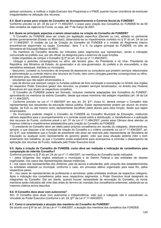 139
parecer conclusivo, e notificar o órgão Executor dos Programas e o FNDE quando houver ocorrência de eventuais
irregularidades na utilização dos recursos.
8.3. Qual o prazo para criação do Conselho de Acompanhamento e Controle Social do FUNDEB?
Conforme previsto no art. 34 da Lei nº 11.494/2007, o prazo para criação dos Conselhos do FUNDEB foi de 60
dias contados da vigência do Fundo, ou seja, até 1º de março de 2007.
8.4. Quais os principais aspectos a serem observados na criação do Conselho do FUNDEB?
� O Conselho do FUNDEB deve ser criado por legislação específica (Decreto ou Lei), editada no pertinente
âmbito governamental (Estado ou Município), observando-se os impedimentos contidos no § 5º do art. 24 da Lei
nº 11.494/2007. O modelo de Lei de Criação do Conselho do FUNDEB e o modelo do Regimento Interno
encontram-se disponíveis na opção “Consultas”, itens 7 e 8, na página principal do FUNDEB, no sítio da
Secretaria de Educação Básica do MEC.
� Os membros do Conselho deverão ser indicados pelos segmentos que representam, sendo a indicação
comunicada ao prefeito que, por ato oficial, os designará para o exercício de suas funções.
� Estão impedidos de compor o Conselho (§ 5º do art. 24 da Lei nº 11.494/2007):
� cônjuge e parentes consanguíneos ou afins, até terceiro grau, do Presidente e do Vice- Presidente da
República, dos Ministros de Estado, do governador e do vice-governador, do prefeito e do vice-prefeito, e dos
secretários estaduais, distritais ou municipais;
� tesoureiro, contador ou funcionário de empresa de assessoria ou consultoria que prestem serviços relacionados
à administração ou controle interno dos recursos do Fundo, bem como cônjuges,parentes consanguíneos ou afins,
até terceiro grau, desses profissionais;
� estudantes que não sejam emancipados; e
� pais de alunos que exerçam cargos ou funções públicas de livre nomeação e exoneração no âmbito dos órgãos
do respectivo Poder Executivo gestor dos recursos; ou prestem serviços terceirizados, no âmbito dos Poderes
Executivos em que atuam os respectivos conselhos.
� O Conselho do FUNDEB poderá ser formado, inclusive mediante adaptações dos Conselhos do FUNDEF,
aproveitando os membros do extinto Conselho, desde que esses membros não estejam impedidos (art. 34 da Lei
nº 11.494/2007).
� Conforme previsto na Lei nº 11.494/2007 em seu art. 24, §1º, inciso IV, deverá compor o Conselho dois
representantes dos estudantes da educação básica pública. Esses representantes podem ser alunos do ensino
regular, da EJA ou até mesmo outro representante escolhido pelos alunos para essa função, desde que sejam
emancipados.
� Os municípios poderão integrar o Conselho do FUNDEB ao Conselho Municipal de Educação, instituindo
câmara específica para o acompanhamento e o controle social sobre a distribuição, a transferência e a aplicação
dos recursos do Fundo, conforme prevê o art. 37 da Lei nº 11.494/2007, porém essa Câmara deve atender os
mesmos critérios e impedimentos estabelecidos para criação do Conselho do FUNDEB.
� O presidente do Conselho deve ser eleito pelos próprios conselheiros em reunião do colegiado, observando-se,
sempre, o que dispuser a lei municipal de criação do Conselho e o critério constante na Lei nº 11.494/2007, art.
24, § 6º, que estabelece que a função de presidente não deve ser exercida pelo representante da Secretaria de
Educação ou qualquer outro representante do governo gestor, visto que essa situação poderia inibir o bom
andamento dos trabalhos, já que o Conselho existe exatamente para acompanhar e controlar o desempenho da
aplicação dos recursos do Fundo, realizada pelo Poder Executivo local.
8.5. Após a criação do Conselho do FUNDEB, como deve ser realizada a indicação de conselheiros para
composição do referido Conselho?
Conforme previsto no § 3º do art. 24 da Lei nº 11.494/2007, os membros do Conselho serão indicados:
I - pelos dirigentes dos órgãos estaduais e municipais e do Distrito Federal e das entidades de classes
organizadas, nos casos das representações dessas instâncias;
II - nos casos dos representantes dos diretores, pais de alunos e estudantes, pelo conjunto dos estabelecimentos
ou entidades estadual ou municipal, conforme o caso, em processo eletivo organizado para esse fim, pelos
respectivos pares;
III – nos casos de representantes de professores e servidores, pelas entidades sindicais da respectiva categoria.
Após a indicação dos conselheiros pelos seus respectivos segmentos, o Poder Executivo local designará os
integrantes do Conselho. Daí em diante, quando houver necessidade de renovação do Conselho, os novos
membros serão indicados até vinte dias antes do término do mandato dos conselheiros anteriores, adotando-se os
mesmos critérios acima descritos.
8.6. O Conselho deve atuar com autonomia?
Sim. O Conselho deve atuar com autonomia e independência, visto que o colegiado não é subordinado ou
vinculado ao Poder Executivo (conforme o art. 24, §7º da Lei nº 11.494/2007).
8.7. Como é caracterizada a atuação dos membros do Conselho do FUNDEB?
De acordo com § 8º do art. 24 da Lei nº 11.494/2007, a atuação dos membros dos conselhos dos FUNDEB:
 