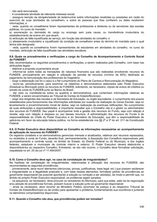 140
� não será remunerada;
� é considerada atividade de relevante interesse social;
� assegura isenção da obrigatoriedade de testemunhar sobre informações recebidas ou prestadas em razão do
exercício de suas atividades de conselheiro, e sobre as pessoas que lhes confiarem ou deles receberem
informações; e
� veda, quando os conselheiros forem representantes de professores e diretores ou de servidores das escolas
públicas, no curso do mandato:
a) exoneração ou demissão do cargo ou emprego sem justa causa, ou transferência involuntária do
estabelecimento de ensino em que atuam;
b) atribuição de falta injustificada ao serviço, em função das atividades do conselho; e
c) afastamento involuntário e injustificado da condição de conselheiro antes do término do mandato para o qual
tenha sido designado.
� veda, quando os conselheiros forem representantes de estudantes em atividades do conselho, no curso do
mandato, atribuição de falta injustificada nas atividades escolares.
8.8. Quais os procedimentos e verificações a cargo do Conselho de Acompanhamento e Controle Social
do FUNDEB?
São recomendados os seguintes procedimentos e verificações, a serem realizados pelo Conselho, com base nas
atribuições legais:
� elaborar a proposta orçamentária anual;
� informar-se sobre todas as transações de natureza financeira que são realizadas envolvendo recursos do
FUNDEB, principalmente em relação à utilização da parcela de recursos (mínimo de 60%) destinada ao
pagamento da remuneração dos profissionais do magistério;
� exigir a elaboração (se for o caso) e o fiel cumprimento do Plano de Carreira e Remuneração do Magistério;
� reunir-se, periodicamente, para examinar os relatórios e demonstrativos elaborados pelo Poder Executivo
(Estadual ou Municipal) sobre os recursos do FUNDEB, solicitando, se necessário, cópias de avisos de créditos ou
extrato da conta do FUNDEB junto ao Banco do Brasil;
� dar visto ou manifestar-se sobre os quadros e demonstrativos, que contenham informações relativas ao
FUNDEB, a serem encaminhados ao Tribunal de Contas do Estado/Município;
� exigir dos dirigentes das escolas e da Secretaria de Educação, ou órgão equivalente, o cumprimento dos prazos
estabelecidos para fornecimento das informações solicitadas por ocasião da realização do Censo Escolar, seja no
levantamento e encaminhamento inicial de dados, seja na realização de eventuais retificações. No cumprimento
de suas atribuições e responsabilidades, é importante ressaltar que o Conselho não é o gestor ou administrador
dos recursos do FUNDEB. Seu papel é acompanhar toda a gestão dos recursos do Fundo, seja com relação à
receita, seja com relação à despesa ou uso desses recursos. A administração dos recursos do Fundo é de
responsabilidade do Chefe do Poder Executivo e do Secretário de Educação, que têm a responsabilidade de
aplicá-los em favor da educação básica pública, na forma estabelecida nos §§ 2º e 3º do art. 211 da Constituição
Federal.
8.9. O Poder Executivo deve disponibilizar ao Conselho as informações necessárias ao acompanhamento
da aplicação de recursos do FUNDEB?
Os registros contábeis e os demonstrativos gerenciais mensais e atualizados, relativos aos recursos repassados,
ou recebidos à conta do Fundo, deverão ficar, permanentemente, à disposição dos Conselhos responsáveis pelo
acompanhamento e controle social, no âmbito do Estado, do Distrito Federal ou do Município, e dos órgãos
federais, estaduais e municipais de controle interno e externo. O Poder Executivo deverá elaborá-los e
disponibilizá-los ao respectivo Conselho. Entretanto, se isto não ocorrer, o Conselho deve formalizar solicitação,
respaldada no art. 25 da Lei nº 11.494/2007.
8.10. Como o Conselho deve agir, no caso de constatação de irregularidades?
Na hipótese de constatação de irregularidades, relacionadas à utilização dos recursos do FUNDEB, são
recomendadas as seguintes providências:
� primeiramente, deve reunir elementos (denúncias, provas, justificativas, base legal, etc.) que possam esclarecer
a irregularidade ou a ilegalidade praticada e, com base nesses elementos, formalizar pedido de providências ao
governante responsável (se possível apontando a solução ou correção a ser adotada), de modo a permitir que, no
âmbito do próprio Poder Executivo responsável, os problemas sejam sanados;
� na sequencia, se necessário, deve procurar os vereadores do Município, para que estes pela via da negociação
e/ou adoção de providências formais, possam buscar a solução junto ao governante responsável;
� ainda se necessário, deve recorrer ao Ministério Público (promotor de justiça) e ao respectivo Tribunal de
Contas (do Estado/Município ou da União) para apresentar o problema, fundamentando sua ocorrência e juntando
os elementos comprobatórios disponíveis.
8.11. Quando o Conselho não atua, que providências podem ser tomadas?
 