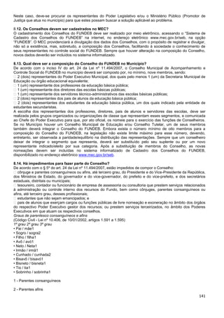 141
Neste caso, deve-se procurar os representantes do Poder Legislativo e/ou o Ministério Público (Promotor de
Justiça que atua no município) para que estes possam buscar a solução aplicável ao problema.
8.12. Os Conselhos devem ser cadastrados no MEC?
O cadastramento dos Conselhos do FUNDEB deve ser realizado por meio eletrônico, acessando o “Sistema de
Cadastro dos Conselhos do FUNDEB” na internet, no endereço eletrônico www.mec.gov.br/seb, na opção
“FUNDEB”. O MEC providenciará a divulgação dos dados dos Conselhos, com o propósito de registrar e divulgar,
não só a existência, mas, sobretudo, a composição dos Conselhos, facilitando à sociedade o conhecimento de
seus representantes no controle social do FUNDEB. Sempre que houver alteração na composição do Conselho,
novos dados deverão ser incluídos no sistema informatizado.
8.13. Qual deve ser a composição do Conselho do FUNDEB no Município?
De acordo com o inciso IV do art. 24 da Lei nº 11.494/2007, o Conselho Municipal de Acompanhamento e
Controle Social do FUNDEB no município deverá ser composto por, no mínimo, nove membros, sendo:
� 2 (dois) representantes do Poder Executivo Municipal, dos quais pelo menos 1 (um) da Secretaria Municipal de
Educação ou órgão educacional equivalente;
� 1 (um) representante dos professores da educação básica pública;
� 1 (um) representante dos diretores das escolas básicas públicas;
� 1 (um) representante dos servidores técnico-administrativos das escolas básicas públicas;
� 2 (dois) representantes dos pais de alunos da educação básica pública;
� 2 (dois) representantes dos estudantes da educação básica pública, um dos quais indicado pela entidade de
estudantes secundaristas.
A escolha dos representantes dos professores, diretores, pais de alunos e servidores das escolas, deve ser
realizada pelos grupos organizados ou organizações de classe que representam esses segmentos, e comunicada
ao Chefe do Poder Executivo para que, por ato oficial, os nomeie para o exercício das funções de Conselheiros.
Se no Município houver um Conselho Municipal de Educação e/ou Conselho Tutelar, um de seus membros
também deverá integrar o Conselho do FUNDEB. Embora exista o número mínimo de oito membros para a
composição do Conselho do FUNDEB, na legislação não existe limite máximo para esse número, devendo,
entretanto, ser observada a paridade/equilíbrio na distribuição das representações. Sempre que um conselheiro
deixar de integrar o segmento que representa, deverá ser substituído pelo seu suplente ou por um novo
representante indicado/eleito por sua categoria. Após a substituição de membros do Conselho, as novas
nomeações devem ser incluídas no sistema informatizado de Cadastro dos Conselhos do FUNDEB,
disponibilizado no endereço eletrônico www.mec.gov.br/seb.
8.14. Há impedimentos para fazer parte do Conselho?
De acordo com o § 5º do art. 24 da Lei nº 11.494/2007, estão impedidos de compor o Conselho:
� cônjuge e parentes consanguíneos ou afins, até terceiro grau, do Presidente e do Vice-Presidente da República,
dos Ministros de Estado, do governador e do vice-governador, do prefeito e do vice-prefeito, e dos secretários
estaduais, distritais ou municipais;
� tesoureiro, contador ou funcionário de empresa de assessoria ou consultoria que prestem serviços relacionados
à administração ou controle interno dos recursos do Fundo, bem como cônjuges, parentes consanguíneos ou
afins, até terceiro grau, desses profissionais;
� estudantes que não sejam emancipados; e
� pais de alunos que exerçam cargos ou funções públicas de livre nomeação e exoneração no âmbito dos órgãos
do respectivo Poder Executivo gestor dos recursos; ou prestem serviços terceirizados, no âmbito dos Poderes
Executivos em que atuam os respectivos conselhos.
Graus de parentesco consanguíneos e afins
(Código Civil - Lei nº 10.406, de 10/01/2002, artigos 1.591 a 1.595)
1º grau 2º grau 3º grau
• Pai / mãe1
• Sogro / sogra2
• Filho / filha1
• Avô / avó1
• Neto / Neta1
• Irmão / irmã1
• Cunhado / cunhada2
• Bisavô / bisavó1
• Bisneto / bisneta1
• Tio / tia1
• Sobrinho / sobrinha1
1 - Parentes consanguíneos
2 - Parentes afins
 
