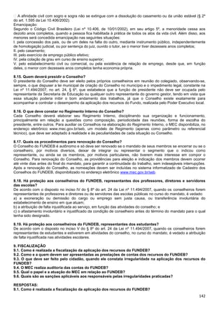 142
� A afinidade civil com sogro e sogra não se extingue com a dissolução do casamento ou da união estável (§ 2º
do art. 1.595 da Lei 10.406/2002).
Emancipação:
Segundo o Código Civil Brasileiro (Lei nº 10.406, de 10/01/2002), em seu artigo 5º, a menoridade cessa aos
dezoito anos completos, quando a pessoa fica habilitada à prática de todos os atos da vida civil. Além disso, aos
menores será concedida emancipação nas seguintes situações:
I. pela concessão dos pais, ou de um deles na falta do outro, mediante instrumento público, independentemente
de homologação judicial, ou por sentença do juiz, ouvido o tutor, se o menor tiver dezesseis anos completos;
II. pelo casamento;
III. pelo exercício de emprego público efetivo;
IV. pela colação de grau em curso de ensino superior;
V. pelo estabelecimento civil ou comercial, ou pela existência de relação de emprego, desde que, em função
deles, o menor com dezesseis anos completos tenha economia própria.
8.15. Quem deverá presidir o Conselho?
O presidente do Conselho deve ser eleito pelos próprios conselheiros em reunião do colegiado, observando-se,
sempre, o que dispuser a lei municipal de criação do Conselho no município e o impedimento legal, constante na
Lei nº 11.494/2007, no art. 24, § 6º, que estabelece que a função de presidente não deve ser ocupada pelo
representante da Secretaria de Educação ou qualquer outro representante do governo gestor, tendo em vista que
essa situação poderia inibir o bom andamento dos trabalhos, já que o Conselho existe exatamente para
acompanhar e controlar o desempenho da aplicação dos recursos do Fundo, realizada pelo Poder Executivo local.
8.16. O que deve constar no Regimento Interno do Conselho?
Cada Conselho deverá elaborar seu Regimento Interno, disciplinando sua organização e funcionamento,
principalmente em relação a questões como composição, periodicidade das reuniões, forma de escolha do
presidente, entre outros. Para auxiliar os Conselhos na elaboração do Regimento Interno, o MEC disponibiliza, no
endereço eletrônico www.mec.gov.br/seb, um modelo de Regimento (apenas como parâmetro ou referencial
técnico), que deve ser adaptado à realidade e às peculiaridades de cada situação ou Conselho.
8.17. Quais os procedimentos para renovação do Conselho?
O Conselho do FUNDEB é autônomo e só deve ser renovado se o mandato de seus membros se encerrar ou se o
conselheiro, por motivos diversos, deixar de integrar ou representar o segmento que o indicou como
representante, ou ainda se os membros, por motivos particulares, não tiverem mais interesse em compor o
Conselho. Para renovação do Conselho, as providências para eleição e indicação dos membros devem ocorrer
até vinte dias antes do final do mandato, para garantir a continuidade do trabalho, sem indesejáveis interrupções.
Após a renovação do Conselho, as nomeações devem ser incluídas no sistema informatizado de Cadastro dos
Conselhos do FUNDEB, disponibilizado no endereço eletrônico www.mec.gov.br/seb.
8.18. Há proteção aos conselheiros do FUNDEB, representantes dos professores, diretores e servidores
das escolas?
De acordo com o disposto no inciso IV do § 8º do art. 24 da Lei nº 11.494/2007, quando os conselheiros forem
representantes de professores e diretores ou de servidores das escolas públicas no curso do mandato, é vedado:
a) a exoneração ou demissão do cargo ou emprego sem justa causa, ou transferência involuntária do
estabelecimento de ensino em que atuam;
b) a atribuição de falta injustificada ao serviço, em função das atividades do conselho; e
c) o afastamento involuntário e injustificado da condição de conselheiro antes do término do mandato para o qual
tenha sido designado.
8.19. Há proteção aos conselheiros do FUNDEB, representantes dos estudantes?
De acordo com o disposto no inciso V do § 8º do art. 24 da Lei nº 11.494/2007, quando os conselheiros forem
representantes de estudantes e estiverem em atividades do conselho, no curso do mandato, é vedado a atribuição
de falta injustificada nas atividades escolares.
9. FISCALIZAÇÃO
9.1. Como é realizada a fiscalização da aplicação dos recursos do FUNDEB?
9.2. Como e a quem devem ser apresentadas as prestações de contas dos recursos do FUNDEB?
9.3. O que deve ser feito pelo cidadão, quando ele constata irregularidade na aplicação dos recursos do
FUNDEB?
9.4. O MEC realiza auditoria das contas do FUNDEB?
9.5. Qual o papel e a atuação do MEC em relação ao FUNDEB?
9.6. Quais são as sanções aplicáveis aos responsáveis pelas irregularidades praticadas?
RESPOSTAS:
9.1. Como é realizada a fiscalização da aplicação dos recursos do FUNDEB?
 