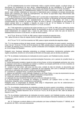 148
§ 2
o
Os estabelecimentos de ensino fundamental, médio e superior deverão expedir, a qualquer tempo, os
documentos de transferência de seus alunos, independentemente de sua adimplência ou da adoção de
procedimentos legais de cobranças judiciais. (Renumerado pela Medida Provisória nº 2.173-24, 23.8.2001)
§ 3
o
São asseguradas em estabelecimentos públicos de ensino fundamental e médio as matrículas dos
alunos, cujos contratos, celebrados por seus pais ou responsáveis para a prestação de serviços educacionais,
tenham sido suspensos em virtude de inadimplemento, nos termos do caput deste artigo. (Renumerado pela
Medida Provisória nº 2.173-24, 23.8.2001)
§ 4
o
Na hipótese de os alunos a que se refere o § 2
o
, ou seus pais ou responsáveis, não terem providenciado
a sua imediata matrícula em outro estabelecimento de sua livre escolha, as Secretarias de Educação estaduais e
municipais deverão providenciá-la em estabelecimento de ensino da rede pública, em curso e série
correspondentes aos cursados na escola de origem, de forma a garantir a continuidade de seus estudos no
mesmo período letivo e a respeitar o disposto no inciso V do art. 53 do Estatuto da Criança e do
Adolescente. (Renumerado pela Medida Provisória nº 2.173-24, 23.8.2001)
Art. 7
o
São legitimados à propositura das ações previstas na Lei n
o
8.078, de 1990, para a defesa dos direitos
assegurados por esta Lei e pela legislação vigente, as associações de alunos, de pais de alunos e responsáveis,
sendo indispensável, em qualquer caso, o apoio de, pelo menos, vinte por cento dos pais de alunos do
estabelecimento de ensino ou dos alunos, no caso de ensino superior.
Art. 8
o
O art. 39 da Lei n
o
8.078, de 1990, passa a vigorar acrescido do seguinte inciso:
"XIII - aplicar fórmula ou índice de reajuste diverso do legal ou contratualmente estabelecido."
Art. 9
o
A Lei n
o
9.131, de 24 de novembro de 1995, passa a vigorar acrescida dos seguintes artigos:
"Art. 7
o
-A. As pessoas jurídicas de direito privado, mantenedoras de instituições de ensino superior, previstas no
inciso II do art. 19 da Lei n
o
9.394, de 20 de dezembro de 1996, poderão assumir qualquer das formas admitidas
em direito, de natureza civil ou comercial e, quando constituídas como fundações, serão regidas pelo disposto no
art. 24 do Código Civil Brasileiro.
Parágrafo único. Quaisquer alterações estatutárias na entidade mantenedora, devidamente averbadas pelos
órgãos competentes, deverão ser comunicadas ao Ministério da Educação, para as devidas providências.
Art. 7
o
-B. As entidades mantenedoras de instituições de ensino superior, sem finalidade lucrativa, deverão:
I - elaborar e publicar em cada exercício social demonstrações financeiras, com o parecer do conselho fiscal, ou
órgão similar;
II - manter escrituração completa e regular de todos os livros fiscais, na forma da legislação pertinente, bem como
de quaisquer outros atos ou operações que venham a modificar sua situação patrimonial, em livros revestidos de
formalidades que assegurem a respectiva exatidão;
III - conservar em boa ordem, pelo prazo de cinco anos, contado da data de emissão, os documentos que
comprovem a origem de suas receitas e a efetivação de suas despesas, bem como a realização de quaisquer
outros atos ou operações que venham a modificar sua situação patrimonial;
IV - submeter-se, a qualquer tempo, a auditoria pelo Poder Público;
V - destinar seu patrimônio a outra instituição congênere ou ao Poder Público, no caso de encerramento de suas
atividades, promovendo, se necessário, a alteração estatutária correspondente;
VI - comprovar, sempre que solicitada pelo órgão competente:
a) a aplicação dos seus excedentes financeiros para os fins da instituição de ensino;
b) a não-remuneração ou concessão de vantagens ou benefícios, por qualquer forma ou título, a seus
instituidores, dirigentes, sócios, conselheiros ou equivalentes.
Parágrafo único. A comprovação do disposto neste artigo é indispensável, para fins de credenciamento e
recredenciamento da instituição de ensino superior.
Art. 7
o
-C. As entidades mantenedoras de instituições privadas de ensino superior comunitárias, confessionais e
filantrópicas ou constituídas como fundações não poderão ter finalidade lucrativa e deverão adotar os preceitos do
art. 14 do Código Tributário Nacional e do art. 55 da Lei n
o
8.212, de 24 de julho de 1991, além de atender ao
disposto no art. 7
o
-B.
Art. 7
o
-D. As entidades mantenedoras de instituições de ensino superior, com finalidade lucrativa, ainda que de
natureza civil, deverão elaborar, em cada exercício social, demonstrações financeiras atestadas por profissionais
competentes."
Art. 10. Continuam a produzir efeitos os atos praticados com base na Medida Provisória n
o
1.890-66, de 24
de setembro de 1999, e nas suas antecessoras.
 