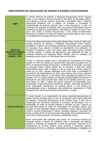 162
INDICADORES DE QUALIDADE DO ENSINO E EXAMES EDUCACIONAIS
IINNEEPP
O Instituto Nacional de Estudos e Pesquisas Educacionais Anísio Teixeira
(Inep) é uma autarquia federal vinculada ao Ministério da Educação (MEC),
cuja missão é promover estudos, pesquisas e avaliações sobre o Sistema
Educacional Brasileiro com o objetivo de subsidiar a formulação e
implementação de políticas públicas para a área educacional a partir de
parâmetros de qualidade e equidade, bem como produzir informações claras e
confiáveis aos gestores, pesquisadores, educadores e público em geral. Para
gerar seus dados e estudos educacionais, o Inep realiza levantamentos
estatísticos e avaliativos em algumas etapas da educação básica, assim como
na modalidade de educação de jovens e adultos.
ÍNDICE DE
DESENVOLVIMENTO
DA EDUCAÇÃO
BÁSICA - IDEB
O Índice de Desenvolvimento da Educação Básica (Ideb), criado em 2007 pelo
Instituto Nacional de Estudos e Pesquisas Educacionais Anísio Teixeira
(Inep/MEC), sintetiza dois conceitos igualmente importantes para a qualidade
da educação: fluxo escolar e médias de desempenho nas avaliações. O
indicador é calculado a partir dos dados sobre aprovação escolar, obtidos
no Censo Escolar, e médias de desempenho nas avaliações do Inep, a
Avaliação Nacional da Educação Básica (ANEB) para as unidades da
federação e para o país, e a Prova Brasil para os municípios.
O Ideb é o indicador objetivo para a verificação do cumprimento das metas
fixadas no Termo de Adesão ao Compromisso Todos pela Educação, eixo do
Plano de Desenvolvimento da Educação, do Ministério da Educação, que trata
da educação básica. Nesse âmbito que se enquadra a ideia das metas
intermediárias para o Ideb. A lógica é a de que para que o Brasil chegue à
média 6,0 em 2021, período estipulado tendo como base a simbologia do
bicentenário da Independência em 2022, cada sistema deve evoluir segundo
pontos de partida distintos, e com esforço maior daqueles que partem em pior
situação, com um objetivo implícito de redução da desigualdade educacional. A
definição de uma meta nacional para o Ideb em 6,0 significa dizer que o país
deve atingir em 2021 a média dos países membros da Organização para
Cooperação e Desenvolvimento Econômico (OCDE), observada atualmente.
Essa comparação internacional foi possível devido a uma técnica de
compatibilização entre a distribuição das proficiências observadas no PISA
(Programme for Internacional Student Assessment) e no Saeb.
CENSO ESCOLAR
O Censo Escolar é um levantamento de dados estatístico-educacionais de
âmbito nacional realizado todos os anos e coordenado pelo Instituto Nacional
de Estudos e Pesquisas Educacionais Anísio Teixeira (Inep). É feito com a
colaboração das secretarias estaduais e municipais de educação e com a
participação de todas as escolas públicas e privadas do país. Trata-se do
principal instrumento de coleta de informações da educação básica, que
abrange as suas diferentes etapas e modalidades: ensino regular (educação
infantil e ensinos fundamental e médio), educação especial e educação de
jovens e adultos (EJA). O Censo Escolar coleta dados sobre estabelecimentos,
matrículas, funções docentes, movimento e rendimento escolar.
Essas informações são utilizadas para traçar um panorama nacional da
educação básica e servem de referência para a formulação de políticas
públicas e execução de programas na área da educação, incluindo os de
transferência de recursos públicos como merenda e transporte escolar,
distribuição de livros e uniformes, implantação de bibliotecas, instalação de
 