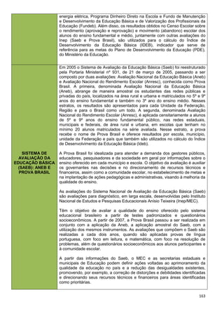 163
energia elétrica, Programa Dinheiro Direto na Escola e Fundo de Manutenção
e Desenvolvimento da Educação Básica e de Valorização dos Profissionais da
Educação (Fundeb). Além disso, os resultados obtidos no Censo Escolar sobre
o rendimento (aprovação e reprovação) e movimento (abandono) escolar dos
alunos do ensino fundamental e médio, juntamente com outras avaliações do
Inep (Saeb e Prova Brasil), são utilizados para o cálculo do Índice de
Desenvolvimento da Educação Básica (IDEB), indicador que serve de
referência para as metas do Plano de Desenvolvimento da Educação (PDE),
do Ministério da Educação.
SISTEMA DE
AVALIAÇÃO DA
EDUCAÇÃO BÁSICA
(SAEB): ANEB E
PROVA BRASIL
Em 2005 o Sistema de Avaliação da Educação Básica (Saeb) foi reestruturado
pela Portaria Ministerial nº 931, de 21 de março de 2005, passando a ser
composto por duas avaliações: Avaliação Nacional da Educação Básica (Aneb)
e Avaliação Nacional do Rendimento Escolar (Anresc), conhecida como Prova
Brasil. A primeira, denominada Avaliação Nacional da Educação Básica
(Aneb), abrange de maneira amostral os estudantes das redes públicas e
privadas do país, localizados na área rural e urbana e matriculados no 5º e 9º
anos do ensino fundamental e também no 3º ano do ensino médio. Nesses
estratos, os resultados são apresentados para cada Unidade da Federação,
Região e para o Brasil como um todo. A segunda, denominada Avaliação
Nacional do Rendimento Escolar (Anresc), é aplicada censitariamente a alunos
de 5º e 9º anos do ensino fundamental público, nas redes estaduais,
municipais e federais, de área rural e urbana, em escolas que tenham no
mínimo 20 alunos matriculados na série avaliada. Nesse estrato, a prova
recebe o nome de Prova Brasil e oferece resultados por escola, município,
unidade da Federação e país que também são utilizados no cálculo do Índice
de Desenvolvimento da Educação Básica (Ideb).
A Prova Brasil foi idealizada para atender a demanda dos gestores públicos,
educadores, pesquisadores e da sociedade em geral por informações sobre o
ensino oferecido em cada município e escola. O objetivo da avaliação é auxiliar
os governantes nas decisões e no direcionamento de recursos técnicos e
financeiros, assim como a comunidade escolar, no estabelecimento de metas e
na implantação de ações pedagógicas e administrativas, visando à melhoria da
qualidade do ensino.
As avaliações do Sistema Nacional de Avaliação da Educação Básica (Saeb)
são avaliações para diagnóstico, em larga escala, desenvolvidas pelo Instituto
Nacional de Estudos e Pesquisas Educacionais Anísio Teixeira (Inep/MEC).
Têm o objetivo de avaliar a qualidade do ensino oferecido pelo sistema
educacional brasileiro a partir de testes padronizados e questionários
socioeconômicos. A partir de 2007, a Prova Brasil passou a ser realizada em
conjunto com a aplicação da Aneb, a aplicação amostral do Saeb, com a
utilização dos mesmos instrumentos. As avaliações que compõem o Saeb são
realizadas a cada dois anos, quando são aplicadas provas de língua
portuguesa, com foco em leitura, e matemática, com foco na resolução de
problemas, além de questionários socioeconômicos aos alunos participantes e
à comunidade escolar.
A partir das informações do Saeb, o MEC e as secretarias estaduais e
municipais de Educação podem definir ações voltadas ao aprimoramento da
qualidade da educação no país e a redução das desigualdades existentes,
promovendo, por exemplo, a correção de distorções e debilidades identificadas
e direcionando seus recursos técnicos e financeiros para áreas identificadas
como prioritárias.
 