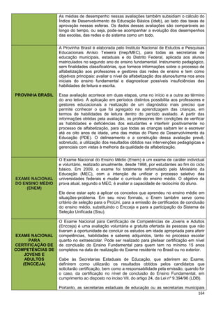 164
As médias de desempenho nessas avaliações também subsidiam o cálculo do
Índice de Desenvolvimento da Educação Básica (Ideb), ao lado das taxas de
aprovação nessas esferas. Os dados dessas avaliações são comparáveis ao
longo do tempo, ou seja, pode-se acompanhar a evolução dos desempenhos
das escolas, das redes e do sistema como um todo.
PROVINHA BRASIL
A Provinha Brasil é elaborada pelo Instituto Nacional de Estudos e Pesquisas
Educacionais Anísio Teixeira (Inep/MEC), para todas as secretarias de
educação municipais, estaduais e do Distrito Federal, aplicada aos alunos
matriculados no segundo ano do ensino fundamental. Instrumento pedagógico,
sem finalidades classificatórias, que fornece informações sobre o processo de
alfabetização aos professores e gestores das redes de ensino e tem como
objetivos principais: avaliar o nível de alfabetização dos alunos/turma nos anos
iniciais do ensino fundamental e diagnosticar possíveis insuficiências das
habilidades de leitura e escrita.
Essa avaliação acontece em duas etapas, uma no início e a outra ao término
do ano letivo. A aplicação em períodos distintos possibilita aos professores e
gestores educacionais a realização de um diagnóstico mais preciso que
permite conhecer o que foi agregado na aprendizagem das crianças, em
termos de habilidades de leitura dentro do período avaliado. A partir das
informações obtidas pela avaliação, os professores têm condições de verificar
as habilidades e deficiências dos estudantes e interferir positivamente no
processo de alfabetização, para que todas as crianças saibam ler e escrever
até os oito anos de idade, uma das metas do Plano de Desenvolvimento da
Educação (PDE). O delineamento e a construção dessa avaliação prevê,
sobretudo, a utilização dos resultados obtidos nas intervenções pedagógicas e
gerenciais com vistas à melhoria da qualidade da alfabetização.
EXAME NACIONAL
DO ENSINO MÉDIO
(ENEM)
O Exame Nacional do Ensino Médio (Enem) é um exame de caráter individual
e voluntário, realizado anualmente, desde 1998, por estudantes ao fim do ciclo
básico. Em 2009, o exame foi totalmente reformulado pelo Ministério da
Educação (MEC), com a intenção de unificar o processo seletivo das
universidades federais e mudar o currículo do ensino médio. O objetivo da
prova atual, segundo o MEC, é avaliar a capacidade de raciocínio do aluno.
Ele deve estar apto a aplicar os conceitos que aprendeu no ensino médio em
situações-problema. Em seu novo formato, o Enem também serve como
critério de seleção para o ProUni, para a emissão de certificados de conclusão
do ensino médio, substituindo o Encceja e para a participação do Sistema de
Seleção Unificada (Sisu).
EXAME NACIONAL
PARA
CERTIFICAÇÃO DE
COMPETÊNCIAS DE
JOVENS E
ADULTOS
(ENCCEJA)
O Exame Nacional para Certificação de Competências de Jovens e Adultos
(Encceja) é uma avaliação voluntária e gratuita ofertada às pessoas que não
tiveram a oportunidade de concluir os estudos em idade apropriada para aferir
competências, habilidades e saberes adquiridos, tanto no processo escolar
quanto no extraescolar. Pode ser realizado para pleitear certificação em nível
de conclusão do Ensino Fundamental para quem tem no mínimo 15 anos
completos na data de realização do Exame residente no Brasil ou no exterior.
Cabe às Secretarias Estaduais de Educação, que aderirem ao Exame,
definirem como utilizarão os resultados obtidos pelos candidatos que
solicitarão certificação, bem como a responsabilidade pela emissão, quando for
o caso, da certificação no nível de conclusão do Ensino Fundamental, em
cumprimento ao disposto no inciso VII, do artigo 24, da Lei nº 9.394/96 (LDB).
Portanto, as secretarias estaduais de educação ou as secretarias municipais
 