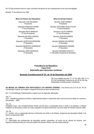 20
Art. 6º Esta emenda entra em vigor a primeiro de janeiro do ano subsequente ao de sua promulgação.
Brasília, 12 de setembro de 1996.
Mesa da Câmara dos Deputados: Mesa do Senado Federal:
Deputado LUIZ EDUARDO
Presidente
Senador JOSÉ SARNEY
Presidente
Deputado RONALDO PERIM
1
o
Vice-Presidente
Senador TEOTONIO VILELA FILHO
1
o
Vice-Presidente
Deputado BETO MANSUR
2
o
Vice-Presidente
Senadora JÚLIO CAMPOS
2º Vice-Presidente
Deputado WILSON CAMPOS
1
o
Secretário
Senador ODACIR SOARES
1
o
Secretário
Deputado LEOPOLDO BESSONE
2
o
Secretário
Senador RENAN CALHEIROS
2
o
Secretário
Deputado BENEDITO DOMINGOS
3º Secretário
Senador ERNANDES AMORIM
4
o
Secretário
Deputado JOÃO HENRIQUE
4
o
Secretário
Senador EDUARDO SUPLICY
4° Secretário Suplente de Secretário
Presidência da República
Casa Civil
Subchefia para Assuntos Jurídicos
Emenda Constitucional Nº 53, de 19 de Dezembro de 2006
<!I
D893628-0>
AS MESAS DA CÂMARA DOS DEPUTADOS E DO SENADO FEDERAL, nos termos do § 3º do art. 60 da
Constituição Federal, promulgam a seguinte Emenda ao texto constitucional:
Art. 1º A Constituição Federal passa a vigorar com as seguintes alterações:
“Art. 7º ...
XXV - assistência gratuita aos filhos e dependentes desde o nascimento até 5 (cinco) anos de idade em creches e
pré-escolas; ...(NR)
“Art. 23. ...
Parágrafo único. Leis complementares fixarão normas para a cooperação entre a União e os Estados, o Distrito
Federal e os Municípios, tendo em vista o equilíbrio do desenvolvimento e do bem-estar em âmbito nacional. (NR)
“Art. 30. ...
VI - manter, com a cooperação técnica e financeira da União e do Estado, programas de educação infantil e de
ensino fundamental; (NR)
“Art. 206. ....
V - valorização dos profissionais da educação escolar, garantidos, na forma da lei, planos de carreira, com
ingresso exclusivamente por concurso público de provas e títulos, aos das redes públicas;
Dá nova redação aos arts. 7º, 23, 30, 206, 208, 211 e
212 da Constituição Federal e ao art. 60 do Ato das
Disposições Constitucionais Transitórias.
 