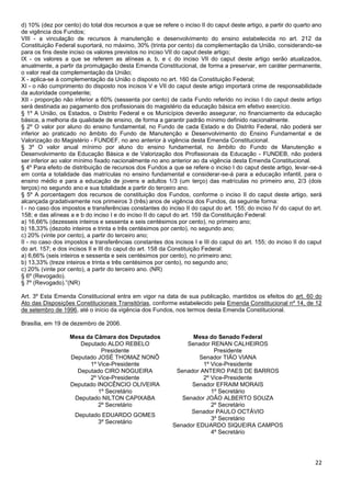 22
d) 10% (dez por cento) do total dos recursos a que se refere o inciso II do caput deste artigo, a partir do quarto ano
de vigência dos Fundos;
VIII - a vinculação de recursos à manutenção e desenvolvimento do ensino estabelecida no art. 212 da
Constituição Federal suportará, no máximo, 30% (trinta por cento) da complementação da União, considerando-se
para os fins deste inciso os valores previstos no inciso VII do caput deste artigo;
IX - os valores a que se referem as alíneas a, b, e c do inciso VII do caput deste artigo serão atualizados,
anualmente, a partir da promulgação desta Emenda Constitucional, de forma a preservar, em caráter permanente,
o valor real da complementação da União;
X - aplica-se à complementação da União o disposto no art. 160 da Constituição Federal;
XI - o não cumprimento do disposto nos incisos V e VII do caput deste artigo importará crime de responsabilidade
da autoridade competente;
XII - proporção não inferior a 60% (sessenta por cento) de cada Fundo referido no inciso I do caput deste artigo
será destinada ao pagamento dos profissionais do magistério da educação básica em efetivo exercício.
§ 1º A União, os Estados, o Distrito Federal e os Municípios deverão assegurar, no financiamento da educação
básica, a melhoria da qualidade de ensino, de forma a garantir padrão mínimo definido nacionalmente.
§ 2º O valor por aluno do ensino fundamental, no Fundo de cada Estado e do Distrito Federal, não poderá ser
inferior ao praticado no âmbito do Fundo de Manutenção e Desenvolvimento do Ensino Fundamental e de
Valorização do Magistério - FUNDEF, no ano anterior à vigência desta Emenda Constitucional.
§ 3º O valor anual mínimo por aluno do ensino fundamental, no âmbito do Fundo de Manutenção e
Desenvolvimento da Educação Básica e de Valorização dos Profissionais da Educação - FUNDEB, não poderá
ser inferior ao valor mínimo fixado nacionalmente no ano anterior ao da vigência desta Emenda Constitucional.
§ 4º Para efeito de distribuição de recursos dos Fundos a que se refere o inciso I do caput deste artigo, levar-se-á
em conta a totalidade das matrículas no ensino fundamental e considerar-se-á para a educação infantil, para o
ensino médio e para a educação de jovens e adultos 1/3 (um terço) das matrículas no primeiro ano, 2/3 (dois
terços) no segundo ano e sua totalidade a partir do terceiro ano.
§ 5º A porcentagem dos recursos de constituição dos Fundos, conforme o inciso II do caput deste artigo, será
alcançada gradativamente nos primeiros 3 (três) anos de vigência dos Fundos, da seguinte forma:
I - no caso dos impostos e transferências constantes do inciso II do caput do art. 155; do inciso IV do caput do art.
158; e das alíneas a e b do inciso I e do inciso II do caput do art. 159 da Constituição Federal:
a) 16,66% (dezesseis inteiros e sessenta e seis centésimos por cento), no primeiro ano;
b) 18,33% (dezoito inteiros e trinta e três centésimos por cento), no segundo ano;
c) 20% (vinte por cento), a partir do terceiro ano;
II - no caso dos impostos e transferências constantes dos incisos I e III do caput do art. 155; do inciso II do caput
do art. 157; e dos incisos II e III do caput do art. 158 da Constituição Federal:
a) 6,66% (seis inteiros e sessenta e seis centésimos por cento), no primeiro ano;
b) 13,33% (treze inteiros e trinta e três centésimos por cento), no segundo ano;
c) 20% (vinte por cento), a partir do terceiro ano. (NR)
§ 6º (Revogado).
§ 7º (Revogado).”(NR)
Art. 3º Esta Emenda Constitucional entra em vigor na data de sua publicação, mantidos os efeitos do art. 60 do
Ato das Disposições Constitucionais Transitórias, conforme estabelecido pela Emenda Constitucional nº 14, de 12
de setembro de 1996, até o início da vigência dos Fundos, nos termos desta Emenda Constitucional.
Brasília, em 19 de dezembro de 2006.
Mesa da Câmara dos Deputados Mesa do Senado Federal
Deputado ALDO REBELO
Presidente
Senador RENAN CALHEIROS
Presidente
Deputado JOSÉ THOMAZ NONÔ
1º Vice-Presidente
Senador TIÃO VIANA
1º Vice-Presidente
Deputado CIRO NOGUEIRA
2º Vice-Presidente
Senador ANTERO PAES DE BARROS
2º Vice-Presidente
Deputado INOCÊNCIO OLIVEIRA
1º Secretário
Senador EFRAIM MORAIS
1º Secretário
Deputado NILTON CAPIXABA
2º Secretário
Senador JOÃO ALBERTO SOUZA
2º Secretário
Deputado EDUARDO GOMES
3º Secretário
Senador PAULO OCTÁVIO
3º Secretário
Senador EDUARDO SIQUEIRA CAMPOS
4º Secretário
 