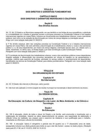 27
TÍTULO II
DOS DIREITOS E GARANTIAS FUNDAMENTAIS
CAPÍTULO ÚNICO
DOS DIREITOS E GARANTIAS INDIVIDUAIS E COLETIVOS
Seção II
Dos Direitos Sociais
Art. 12. Art. O Estado e os Municípios assegurarão, em seu território e nos limites de sua competência, a plenitude
e a inviolabilidade do s direitos e garantias sociais e princípios previstos na Constituição Federal e nos tratados
internacionais vigentes em nossa Pátria, inclusive as concernentes aos trabalhadores urbanos, rurais e servidores
públicos, bem como os da vedação de discriminação por motivo de crença religiosa ou orientação sexual.
Artigo com nova redação dada pela E.C 84/2012.
§ 1º No âmbito estadual, além das vedações previstas na Constituição Federal e no s tratados internacionais
vigentes em nossa Pátria, não será admitida a discriminação do s trabalhadores urbano s, rurais e dos servidores
público s, o u de seus dependentes, por motivo de crença religiosa, orientação sexual, sexo, cor, estado civil o u
idade, ressalvado, no último caso, os limites fixado s por esta Constituição e pela Constituição Federal.
Parágrafo com nova redação dada pela E.C 84/2012.
§ 2º A proibição de discriminação dos trabalhadores urbanos, rurais e dos servidores públicos e seus dependentes
engloba vedação à diferenciação dos proventos percebidos em virtude do trabalho ou de aposentadoria e
pensões, critérios para exercício de funções, admissão no serviço público e reconhecimento de dependentes,
identificados nos termos da Constituição Federal, para efeitos previdenciários. Parágrafo com nova redação dada
pela E.C 84/2012.
TÍTULO III
DA ORGANIZAÇÃO DO ESTADO
Capítulo IV
Da Intervenção
Art. 30 O Estado não intervirá no Município, salvo quando:
III - não tiver sido aplicado o mínimo exigido da receita municipal na manutenção e desenvolvimento do ensino.
Título VII
DA ORDEM SOCIAL
Capítulo III
Da Educação; da Cultura; do Desporto e do Lazer; do Meio Ambiente; e da Ciência e
Tecnologia.
Seção I
Da Educação
Art. 168 A educação, direito de todos e dever do Estado e da família, será promovida e incentivada com a
colaboração da sociedade, visando ao pleno desenvolvimento da pessoa, sua capacidade de elaboração e
reflexão crítica da realidade, seu preparo para o exercício da cidadania e sua qualificação para o trabalho,
respeitadas as diferenças culturais da sociedade.
Art. 169 A educação básica é obrigatória e gratuita dos 04 (quatro) ao s 17 (dezessete) anos de idade,
assegurada inclusive sua oferta gratuita para todos os que a ela não tiveram acesso na idade própria. (Redação
dada pela EC nº 88, de 01.10.2012, DOE 02.10.2012).
 