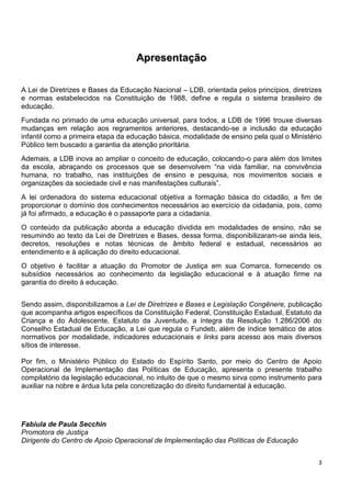 3
AApprreesseennttaaççããoo
A Lei de Diretrizes e Bases da Educação Nacional – LDB, orientada pelos princípios, diretrizes
e normas estabelecidos na Constituição de 1988, define e regula o sistema brasileiro de
educação.
Fundada no primado de uma educação universal, para todos, a LDB de 1996 trouxe diversas
mudanças em relação aos regramentos anteriores, destacando-se a inclusão da educação
infantil como a primeira etapa da educação básica, modalidade de ensino pela qual o Ministério
Público tem buscado a garantia da atenção prioritária.
Ademais, a LDB inova ao ampliar o conceito de educação, colocando-o para além dos limites
da escola, abraçando os processos que se desenvolvem “na vida familiar, na convivência
humana, no trabalho, nas instituições de ensino e pesquisa, nos movimentos sociais e
organizações da sociedade civil e nas manifestações culturais”.
A lei ordenadora do sistema educacional objetiva a formação básica do cidadão, a fim de
proporcionar o domínio dos conhecimentos necessários ao exercício da cidadania, pois, como
já foi afirmado, a educação é o passaporte para a cidadania.
O conteúdo da publicação aborda a educação dividida em modalidades de ensino, não se
resumindo ao texto da Lei de Diretrizes e Bases, dessa forma, disponibilizaram-se ainda leis,
decretos, resoluções e notas técnicas de âmbito federal e estadual, necessários ao
entendimento e à aplicação do direito educacional.
O objetivo é facilitar a atuação do Promotor de Justiça em sua Comarca, fornecendo os
subsídios necessários ao conhecimento da legislação educacional e à atuação firme na
garantia do direito à educação.
Sendo assim, disponibilizamos a Lei de Diretrizes e Bases e Legislação Congênere, publicação
que acompanha artigos específicos da Constituição Federal, Constituição Estadual, Estatuto da
Criança e do Adolescente, Estatuto da Juventude, a íntegra da Resolução 1.286/2006 do
Conselho Estadual de Educação, a Lei que regula o Fundeb, além de índice temático de atos
normativos por modalidade, indicadores educacionais e links para acesso aos mais diversos
sítios de interesse.
Por fim, o Ministério Público do Estado do Espírito Santo, por meio do Centro de Apoio
Operacional de Implementação das Políticas de Educação, apresenta o presente trabalho
compilatório da legislação educacional, no intuito de que o mesmo sirva como instrumento para
auxiliar na nobre e árdua luta pela concretização do direito fundamental à educação.
Fabiula de Paula Secchin
Promotora de Justiça
Dirigente do Centro de Apoio Operacional de Implementação das Políticas de Educação
 