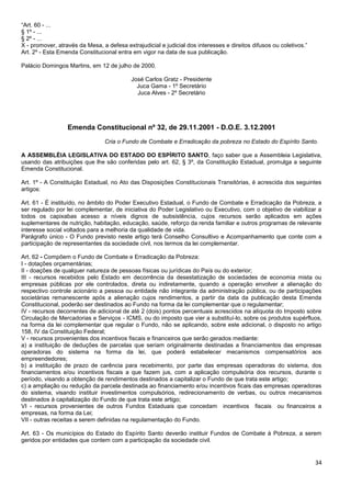 34
“Art. 60 - ...
§ 1º - ...
§ 2º - ...
X - promover, através da Mesa, a defesa extrajudicial e judicial dos interesses e direitos difusos ou coletivos.”
Art. 2º - Esta Emenda Constitucional entra em vigor na data de sua publicação.
Palácio Domingos Martins, em 12 de julho de 2000.
José Carlos Gratz - Presidente
Juca Gama - 1º Secretário
Juca Alves - 2º Secretário
Emenda Constitucional nº 32, de 29.11.2001 - D.O.E. 3.12.2001
Cria o Fundo de Combate e Erradicação da pobreza no Estado do Espírito Santo.
A ASSEMBLÉIA LEGISLATIVA DO ESTADO DO ESPÍRITO SANTO, faço saber que a Assembleia Legislativa,
usando das atribuições que lhe são conferidas pelo art. 62, § 3º, da Constituição Estadual, promulga a seguinte
Emenda Constitucional.
Art. 1º - A Constituição Estadual, no Ato das Disposições Constitucionais Transitórias, é acrescida dos seguintes
artigos:
Art. 61 - É instituído, no âmbito do Poder Executivo Estadual, o Fundo de Combate e Erradicação da Pobreza, a
ser regulado por lei complementar, de iniciativa do Poder Legislativo ou Executivo, com o objetivo de viabilizar a
todos os capixabas acesso a níveis dignos de subsistência, cujos recursos serão aplicados em ações
suplementares de nutrição, habitação, educação, saúde, reforço da renda familiar e outros programas de relevante
interesse social voltados para a melhoria da qualidade de vida.
Parágrafo único - O Fundo previsto neste artigo terá Conselho Consultivo e Acompanhamento que conte com a
participação de representantes da sociedade civil, nos termos da lei complementar.
Art. 62 - Compõem o Fundo de Combate e Erradicação da Pobreza:
I - dotações orçamentárias;
II - doações de qualquer natureza de pessoas físicas ou jurídicas do País ou do exterior;
III - recursos recebidos pelo Estado em decorrência da desestatização de sociedades de economia mista ou
empresas públicas por ele controlados, direta ou indiretamente, quando a operação envolver a alienação do
respectivo controle acionário a pessoa ou entidade não integrante da administração pública, ou de participações
societárias remanescente após a alienação cujos rendimentos, a partir da data da publicação desta Emenda
Constitucional, poderão ser destinados ao Fundo na forma da lei complementar que o regulamentar;
IV - recursos decorrentes de adicional de até 2 (dois) pontos percentuais acrescidos na alíquota do Imposto sobre
Circulação de Mercadorias e Serviços - ICMS, ou do imposto que vier a substituí-lo, sobre os produtos supérfluos,
na forma da lei complementar que regular o Fundo, não se aplicando, sobre este adicional, o disposto no artigo
158, IV da Constituição Federal;
V - recursos provenientes dos incentivos fiscais e financeiros que serão gerados mediante:
a) a instituição de deduções de parcelas que seriam originalmente destinadas a financiamentos das empresas
operadoras do sistema na forma da lei, que poderá estabelecer mecanismos compensatórios aos
empreendedores;
b) a instituição de prazo de carência para recebimento, por parte das empresas operadoras do sistema, dos
financiamentos e/ou incentivos fiscais a que fazem jus, com a aplicação compulsória dos recursos, durante o
período, visando a obtenção de rendimentos destinados a capitalizar o Fundo de que trata este artigo;
c) a ampliação ou redução da parcela destinada ao financiamento e/ou incentivos ficais das empresas operadoras
do sistema, visando instituir investimentos compulsórios, redirecionamento de verbas, ou outros mecanismos
destinados à capitalização do Fundo de que trata este artigo;
VI - recursos provenientes de outros Fundos Estaduais que concedam incentivos fiscais ou financeiros a
empresas, na forma da Lei;
VII - outras receitas a serem definidas na regulamentação do Fundo.
Art. 63 - Os municípios do Estado do Espírito Santo deverão instituir Fundos de Combate à Pobreza, a serem
geridos por entidades que contem com a participação da sociedade civil.
 