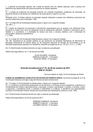 36
I - a garantia de educação especial, até a idade de dezoito anos em classes especiais, para a pessoa com
deficiência que efetivamente não possa acompanhar as classes regulares;
(...)
III - a criação de programas de educação especial, em unidades hospitalares congêneres de internação, de
educando doente ou de pessoa com deficiência, por prazo igual ou superior a um ano;
(...)
Parágrafo único. O Estado aplicará na educação especial destinada à pessoa com deficiência percentual dos
recursos disponíveis para a educação.” (NR)
Art. 7º O artigo 200 da Constituição Estadual passa a vigorar com a seguinte redação:
“Art. 200. (...)
(...)
III - criação de programas de prevenção e atendimento especializado para as pessoas com deficiência física,
sensorial ou mental, bem como de integração social do adolescente deficiente, mediante o treinamento para o
trabalho e a convivência, e a facilitação do acesso aos bens e serviços coletivos, com a eliminação de
preconceitos obstáculos arquitetônicos.
(...).” (NR)
Art. 13. O artigo 281 da Constituição Estadual passa a vigorar com a seguinte redação:
“Art. 281. Equiparam-se às escolas públicas as que pertencem às entidades filantrópicas do Movimento de
Educação Promocional do Espírito Santo, as da Campanha Nacional de Escolas da Comunidade e as de
Educação Especial para pessoas com deficiência, atendidas as exigências do art. 178, § 2°, I a V. (...).” (NR)
Art. 14. Esta Emenda Constitucional entra em vigor na data de sua publicação.
Palácio Domingos Martins, em 11 de fevereiro de 2009.
ELCIO ALVARES - Presidente
MARCELO COELHO - 1º Secretário
GIVALDO VIEIRA - 2º Secretário
Emenda Constitucional nº 70, de 26 de outubro de 2011
DOE 27.10.2011
Dá nova redação ao artigo 12 da Constituição do Estado.
A MESA DA ASSEMBLEIA LEGISLATIVA DO ESTADO DO ESPÍRITO SANTO, nos termos do artigo 62, § 3º da
Constituição Estadual, promulga a seguinte Emenda ao texto constitucional:
Art. 1º O artigo 12 da Constituição do Estado passa a vigorar com a seguinte redação:
Art. 12. O Estado e os Municípios assegurarão, em seu território e nos limites de sua competência, a plenitude e a
inviolabilidade dos direitos e garantias sociais, a educação, a saúde, a alimentação, o trabalho, a moradia, o lazer,
a segurança, a previdência social, a proteção à maternidade e à infância, a assistência aos desamparados,
previstos na Constituição Federal, inclusive as concernentes aos trabalhadores urbanos e rurais.” (NR).
Art. 2º Esta Emenda Constitucional entra em vigor na data de sua publicação.
Palácio Domingos Martins, em 26 de outubro de 2011.
RODRIGO CHAMOUN - Presidente
ROBERTO CARLOS - 1º Secretário
GLAUBER COELHO - 2º Secretário
 