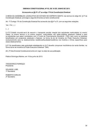 39
EMENDA CONSTITUCIONAL Nº 93, DE 18 DE JUNHO DE 2013
Acrescenta os §§ 4º e 5º ao artigo 174 da Constituição Estadual.
A MESA DA ASSEMBLEIA LEGISLATIVA DO ESTADO DO ESPÍRITO SANTO, nos termos do artigo 62, § 3º da
Constituição Estadual, promulga a seguinte Emenda ao texto constitucional:
Art. 1º O artigo 174 da Constituição Estadual fica acrescido dos §§ 4º e 5º, com as seguintes redações:
“Art. 174. (...)
(....)
§ 4º O Estado incumbir-se-á de assumir o transporte escolar integral dos estudantes matriculados no ensino
médio, no ensino técnico e no ensino superior, matriculados nas redes públicas estadual e federal e para
os estudantes que sejam contratados com o Fundo de Financiamento Estudantil - FIES, bem como os bolsistas
beneficiados por programas estaduais e federais, na forma da lei de iniciativa do Poder Executivo Estadual,
exclusivamente para os deslocamentos residência/faculdade/residência nos horários e linhas específicas para
esses deslocamentos.
§ 5º Os beneficiados pela gratuidade estabelecida no § 4º deverão comprovar insuficiência de renda familiar, na
forma da lei de iniciativa do Poder Executivo Estadual.” (NR)
Art. 2º Esta Emenda Constitucional entra em vigor na data de sua publicação.
Palácio Domingos Martins, em 18 de junho de 2013.
THEODORICO FERRAÇO
Presidente
SOLANGE LUBE
1ª Secretária
ROBERTO CARLOS
2º Secretário
 
