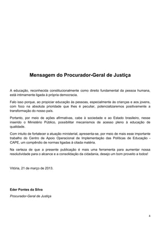 4
Mensagem do Procurador-Geral de Justiça
A educação, reconhecida constitucionalmente como direito fundamental da pessoa humana,
está intimamente ligada à própria democracia.
Falo isso porque, ao propiciar educação às pessoas, especialmente às crianças e aos jovens,
com foco na absoluta prioridade que lhes é peculiar, potencializaremos positivamente a
transformação do nosso país.
Portanto, por meio de ações afirmativas, cabe à sociedade e ao Estado brasileiro, nesse
inserido o Ministério Público, possibilitar mecanismos de acesso pleno à educação de
qualidade.
Com intuito de fortalecer a atuação ministerial, apresenta-se, por meio de mais esse importante
trabalho do Centro de Apoio Operacional de Implementação das Políticas de Educação -
CAPE, um compêndio de normas ligadas à citada matéria.
Na certeza de que a presente publicação é mais uma ferramenta para aumentar nossa
resolutividade para o alcance e a consolidação da cidadania, desejo um bom proveito a todos!
Vitória, 21 de março de 2013.
Eder Pontes da Silva
Procurador-Geral de Justiça
 
