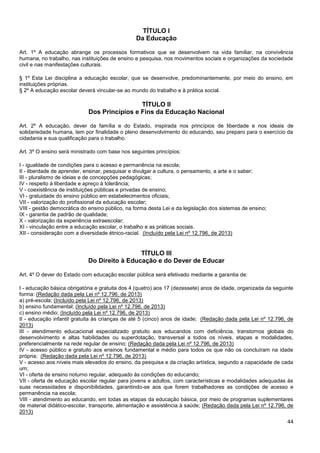 44
TÍTULO I
Da Educação
Art. 1º A educação abrange os processos formativos que se desenvolvem na vida familiar, na convivência
humana, no trabalho, nas instituições de ensino e pesquisa, nos movimentos sociais e organizações da sociedade
civil e nas manifestações culturais.
§ 1º Esta Lei disciplina a educação escolar, que se desenvolve, predominantemente, por meio do ensino, em
instituições próprias.
§ 2º A educação escolar deverá vincular-se ao mundo do trabalho e à prática social.
TÍTULO II
Dos Princípios e Fins da Educação Nacional
Art. 2º A educação, dever da família e do Estado, inspirada nos princípios de liberdade e nos ideais de
solidariedade humana, tem por finalidade o pleno desenvolvimento do educando, seu preparo para o exercício da
cidadania e sua qualificação para o trabalho.
Art. 3º O ensino será ministrado com base nos seguintes princípios:
I - igualdade de condições para o acesso e permanência na escola;
II - liberdade de aprender, ensinar, pesquisar e divulgar a cultura, o pensamento, a arte e o saber;
III - pluralismo de ideias e de concepções pedagógicas;
IV - respeito à liberdade e apreço à tolerância;
V - coexistência de instituições públicas e privadas de ensino;
VI - gratuidade do ensino público em estabelecimentos oficiais;
VII - valorização do profissional da educação escolar;
VIII - gestão democrática do ensino público, na forma desta Lei e da legislação dos sistemas de ensino;
IX - garantia de padrão de qualidade;
X - valorização da experiência extraescolar;
XI - vinculação entre a educação escolar, o trabalho e as práticas sociais.
XII - consideração com a diversidade étnico-racial. (Incluído pela Lei nº 12.796, de 2013)
TÍTULO III
Do Direito à Educação e do Dever de Educar
Art. 4º O dever do Estado com educação escolar pública será efetivado mediante a garantia de:
I - educação básica obrigatória e gratuita dos 4 (quatro) aos 17 (dezessete) anos de idade, organizada da seguinte
forma: (Redação dada pela Lei nº 12.796, de 2013)
a) pré-escola; (Incluído pela Lei nº 12.796, de 2013)
b) ensino fundamental; (Incluído pela Lei nº 12.796, de 2013)
c) ensino médio; (Incluído pela Lei nº 12.796, de 2013)
II - educação infantil gratuita às crianças de até 5 (cinco) anos de idade; (Redação dada pela Lei nº 12.796, de
2013)
III - atendimento educacional especializado gratuito aos educandos com deficiência, transtornos globais do
desenvolvimento e altas habilidades ou superdotação, transversal a todos os níveis, etapas e modalidades,
preferencialmente na rede regular de ensino; (Redação dada pela Lei nº 12.796, de 2013)
IV - acesso público e gratuito aos ensinos fundamental e médio para todos os que não os concluíram na idade
própria; (Redação dada pela Lei nº 12.796, de 2013)
V - acesso aos níveis mais elevados do ensino, da pesquisa e da criação artística, segundo a capacidade de cada
um;
VI - oferta de ensino noturno regular, adequado às condições do educando;
VII - oferta de educação escolar regular para jovens e adultos, com características e modalidades adequadas às
suas necessidades e disponibilidades, garantindo-se aos que forem trabalhadores as condições de acesso e
permanência na escola;
VIII - atendimento ao educando, em todas as etapas da educação básica, por meio de programas suplementares
de material didático-escolar, transporte, alimentação e assistência à saúde; (Redação dada pela Lei nº 12.796, de
2013)
 