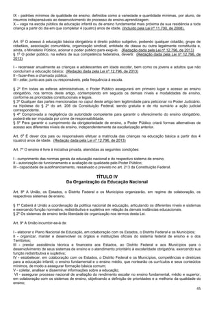 45
IX - padrões mínimos de qualidade de ensino, definidos como a variedade e quantidade mínimas, por aluno, de
insumos indispensáveis ao desenvolvimento do processo de ensino-aprendizagem.
X – vaga na escola pública de educação infantil ou de ensino fundamental mais próxima de sua residência a toda
criança a partir do dia em que completar 4 (quatro) anos de idade. (Incluído pela Lei nº 11.700, de 2008).
Art. 5
o
O acesso à educação básica obrigatória é direito público subjetivo, podendo qualquer cidadão, grupo de
cidadãos, associação comunitária, organização sindical, entidade de classe ou outra legalmente constituída e,
ainda, o Ministério Público, acionar o poder público para exigi-lo. (Redação dada pela Lei nº 12.796, de 2013)
§ 1
o
O poder público, na esfera de sua competência federativa, deverá: (Redação dada pela Lei nº 12.796, de
2013)
I - recensear anualmente as crianças e adolescentes em idade escolar, bem como os jovens e adultos que não
concluíram a educação básica; (Redação dada pela Lei nº 12.796, de 2013)
II - fazer-lhes a chamada pública;
III - zelar, junto aos pais ou responsáveis, pela frequência à escola.
§ 2º Em todas as esferas administrativas, o Poder Público assegurará em primeiro lugar o acesso ao ensino
obrigatório, nos termos deste artigo, contemplando em seguida os demais níveis e modalidades de ensino,
conforme as prioridades constitucionais e legais.
§ 3º Qualquer das partes mencionadas no caput deste artigo tem legitimidade para peticionar no Poder Judiciário,
na hipótese do § 2º do art. 208 da Constituição Federal, sendo gratuita e de rito sumário a ação judicial
correspondente.
§ 4º Comprovada a negligência da autoridade competente para garantir o oferecimento do ensino obrigatório,
poderá ela ser imputada por crime de responsabilidade.
§ 5º Para garantir o cumprimento da obrigatoriedade de ensino, o Poder Público criará formas alternativas de
acesso aos diferentes níveis de ensino, independentemente da escolarização anterior.
Art. 6
o
É dever dos pais ou responsáveis efetuar a matrícula das crianças na educação básica a partir dos 4
(quatro) anos de idade. (Redação dada pela Lei nº 12.796, de 2013)
Art. 7º O ensino é livre à iniciativa privada, atendidas as seguintes condições:
I - cumprimento das normas gerais da educação nacional e do respectivo sistema de ensino;
II - autorização de funcionamento e avaliação de qualidade pelo Poder Público;
III - capacidade de autofinanciamento, ressalvado o previsto no art. 213 da Constituição Federal.
TÍTULO IV
Da Organização da Educação Nacional
Art. 8º A União, os Estados, o Distrito Federal e os Municípios organizarão, em regime de colaboração, os
respectivos sistemas de ensino.
§ 1º Caberá à União a coordenação da política nacional de educação, articulando os diferentes níveis e sistemas
e exercendo função normativa, redistributiva e supletiva em relação às demais instâncias educacionais.
§ 2º Os sistemas de ensino terão liberdade de organização nos termos desta Lei.
Art. 9º A União incumbir-se-á de:
I - elaborar o Plano Nacional de Educação, em colaboração com os Estados, o Distrito Federal e os Municípios;
II - organizar, manter e desenvolver os órgãos e instituições oficiais do sistema federal de ensino e o dos
Territórios;
III - prestar assistência técnica e financeira aos Estados, ao Distrito Federal e aos Municípios para o
desenvolvimento de seus sistemas de ensino e o atendimento prioritário à escolaridade obrigatória, exercendo sua
função redistributiva e supletiva;
IV - estabelecer, em colaboração com os Estados, o Distrito Federal e os Municípios, competências e diretrizes
para a educação infantil, o ensino fundamental e o ensino médio, que nortearão os currículos e seus conteúdos
mínimos, de modo a assegurar formação básica comum;
V - coletar, analisar e disseminar informações sobre a educação;
VI - assegurar processo nacional de avaliação do rendimento escolar no ensino fundamental, médio e superior,
em colaboração com os sistemas de ensino, objetivando a definição de prioridades e a melhoria da qualidade do
ensino;
 