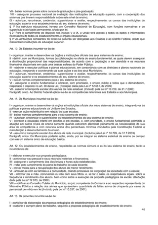 46
VII - baixar normas gerais sobre cursos de graduação e pós-graduação;
VIII - assegurar processo nacional de avaliação das instituições de educação superior, com a cooperação dos
sistemas que tiverem responsabilidade sobre este nível de ensino;
IX - autorizar, reconhecer, credenciar, supervisionar e avaliar, respectivamente, os cursos das instituições de
educação superior e os estabelecimentos do seu sistema de ensino.
§ 1º Na estrutura educacional, haverá um Conselho Nacional de Educação, com funções normativas e de
supervisão e atividade permanente, criado por lei.
§ 2° Para o cumprimento do disposto nos incisos V a IX, a União terá acesso a todos os dados e informações
necessários de todos os estabelecimentos e órgãos educacionais.
§ 3º As atribuições constantes do inciso IX poderão ser delegadas aos Estados e ao Distrito Federal, desde que
mantenham instituições de educação superior.
Art. 10. Os Estados incumbir-se-ão de:
I - organizar, manter e desenvolver os órgãos e instituições oficiais dos seus sistemas de ensino;
II - definir, com os Municípios, formas de colaboração na oferta do ensino fundamental, as quais devem assegurar
a distribuição proporcional das responsabilidades, de acordo com a população a ser atendida e os recursos
financeiros disponíveis em cada uma dessas esferas do Poder Público;
III - elaborar e executar políticas e planos educacionais, em consonância com as diretrizes e planos nacionais de
educação, integrando e coordenando as suas ações e as dos seus Municípios;
IV - autorizar, reconhecer, credenciar, supervisionar e avaliar, respectivamente, os cursos das instituições de
educação superior e os estabelecimentos do seu sistema de ensino;
V - baixar normas complementares para o seu sistema de ensino;
VI - assegurar o ensino fundamental e oferecer, com prioridade, o ensino médio a todos que o demandarem,
respeitado o disposto no art. 38 desta Lei; (Redação dada pela Lei nº 12.061, de 2009)
VII - assumir o transporte escolar dos alunos da rede estadual. (Incluído pela Lei nº 10.709, de 31.7.2003)
Parágrafo único. Ao Distrito Federal aplicar-se-ão as competências referentes aos Estados e aos Municípios.
Art. 11. Os Municípios incumbir-se-ão de:
I - organizar, manter e desenvolver os órgãos e instituições oficiais dos seus sistemas de ensino, integrando-os às
políticas e planos educacionais da União e dos Estados;
II - exercer ação redistributiva em relação às suas escolas;
III - baixar normas complementares para o seu sistema de ensino;
IV - autorizar, credenciar e supervisionar os estabelecimentos do seu sistema de ensino;
V - oferecer a educação infantil em creches e pré-escolas, e, com prioridade, o ensino fundamental, permitida a
atuação em outros níveis de ensino somente quando estiverem atendidas plenamente as necessidades de sua
área de competência e com recursos acima dos percentuais mínimos vinculados pela Constituição Federal à
manutenção e desenvolvimento do ensino.
VI - assumir o transporte escolar dos alunos da rede municipal. (Incluído pela Lei nº 10.709, de 31.7.2003)
Parágrafo único. Os Municípios poderão optar, ainda, por se integrar ao sistema estadual de ensino ou compor
com ele um sistema único de educação básica.
Art. 12. Os estabelecimentos de ensino, respeitadas as normas comuns e as do seu sistema de ensino, terão a
incumbência de:
I - elaborar e executar sua proposta pedagógica;
II - administrar seu pessoal e seus recursos materiais e financeiros;
III - assegurar o cumprimento dos dias letivos e horas-aula estabelecidas;
IV - velar pelo cumprimento do plano de trabalho de cada docente;
V - prover meios para a recuperação dos alunos de menor rendimento;
VI - articular-se com as famílias e a comunidade, criando processos de integração da sociedade com a escola;
VII - informar pai e mãe, conviventes ou não com seus filhos, e, se for o caso, os responsáveis legais, sobre a
frequência e rendimento dos alunos, bem como sobre a execução da proposta pedagógica da escola; (Redação
dada pela Lei nº 12.013, de 2009)
VIII – notificar ao Conselho Tutelar do Município, ao juiz competente da Comarca e ao respectivo representante do
Ministério Público a relação dos alunos que apresentem quantidade de faltas acima de cinquenta por cento do
percentual permitido em lei.(Incluído pela Lei nº 10.287, de 2001)
Art. 13. Os docentes incumbir-se-ão de:
I - participar da elaboração da proposta pedagógica do estabelecimento de ensino;
II - elaborar e cumprir plano de trabalho, segundo a proposta pedagógica do estabelecimento de ensino;
 