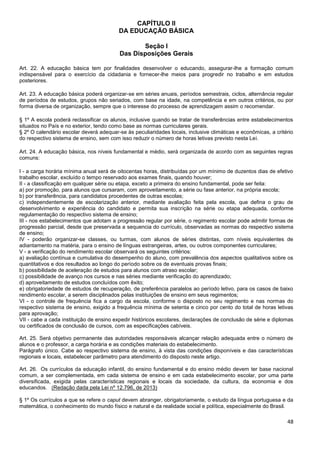 48
CAPÍTULO II
DA EDUCAÇÃO BÁSICA
Seção I
Das Disposições Gerais
Art. 22. A educação básica tem por finalidades desenvolver o educando, assegurar-lhe a formação comum
indispensável para o exercício da cidadania e fornecer-lhe meios para progredir no trabalho e em estudos
posteriores.
Art. 23. A educação básica poderá organizar-se em séries anuais, períodos semestrais, ciclos, alternância regular
de períodos de estudos, grupos não seriados, com base na idade, na competência e em outros critérios, ou por
forma diversa de organização, sempre que o interesse do processo de aprendizagem assim o recomendar.
§ 1º A escola poderá reclassificar os alunos, inclusive quando se tratar de transferências entre estabelecimentos
situados no País e no exterior, tendo como base as normas curriculares gerais.
§ 2º O calendário escolar deverá adequar-se às peculiaridades locais, inclusive climáticas e econômicas, a critério
do respectivo sistema de ensino, sem com isso reduzir o número de horas letivas previsto nesta Lei.
Art. 24. A educação básica, nos níveis fundamental e médio, será organizada de acordo com as seguintes regras
comuns:
I - a carga horária mínima anual será de oitocentas horas, distribuídas por um mínimo de duzentos dias de efetivo
trabalho escolar, excluído o tempo reservado aos exames finais, quando houver;
II - a classificação em qualquer série ou etapa, exceto a primeira do ensino fundamental, pode ser feita:
a) por promoção, para alunos que cursaram, com aproveitamento, a série ou fase anterior, na própria escola;
b) por transferência, para candidatos procedentes de outras escolas;
c) independentemente de escolarização anterior, mediante avaliação feita pela escola, que defina o grau de
desenvolvimento e experiência do candidato e permita sua inscrição na série ou etapa adequada, conforme
regulamentação do respectivo sistema de ensino;
III - nos estabelecimentos que adotam a progressão regular por série, o regimento escolar pode admitir formas de
progressão parcial, desde que preservada a sequencia do currículo, observadas as normas do respectivo sistema
de ensino;
IV - poderão organizar-se classes, ou turmas, com alunos de séries distintas, com níveis equivalentes de
adiantamento na matéria, para o ensino de línguas estrangeiras, artes, ou outros componentes curriculares;
V - a verificação do rendimento escolar observará os seguintes critérios:
a) avaliação contínua e cumulativa do desempenho do aluno, com prevalência dos aspectos qualitativos sobre os
quantitativos e dos resultados ao longo do período sobre os de eventuais provas finais;
b) possibilidade de aceleração de estudos para alunos com atraso escolar;
c) possibilidade de avanço nos cursos e nas séries mediante verificação do aprendizado;
d) aproveitamento de estudos concluídos com êxito;
e) obrigatoriedade de estudos de recuperação, de preferência paralelos ao período letivo, para os casos de baixo
rendimento escolar, a serem disciplinados pelas instituições de ensino em seus regimentos;
VI - o controle de frequência fica a cargo da escola, conforme o disposto no seu regimento e nas normas do
respectivo sistema de ensino, exigido a frequência mínima de setenta e cinco por cento do total de horas letivas
para aprovação;
VII - cabe a cada instituição de ensino expedir históricos escolares, declarações de conclusão de série e diplomas
ou certificados de conclusão de cursos, com as especificações cabíveis.
Art. 25. Será objetivo permanente das autoridades responsáveis alcançar relação adequada entre o número de
alunos e o professor, a carga horária e as condições materiais do estabelecimento.
Parágrafo único. Cabe ao respectivo sistema de ensino, à vista das condições disponíveis e das características
regionais e locais, estabelecer parâmetro para atendimento do disposto neste artigo.
Art. 26. Os currículos da educação infantil, do ensino fundamental e do ensino médio devem ter base nacional
comum, a ser complementada, em cada sistema de ensino e em cada estabelecimento escolar, por uma parte
diversificada, exigida pelas características regionais e locais da sociedade, da cultura, da economia e dos
educandos. (Redação dada pela Lei nº 12.796, de 2013)
§ 1º Os currículos a que se refere o caput devem abranger, obrigatoriamente, o estudo da língua portuguesa e da
matemática, o conhecimento do mundo físico e natural e da realidade social e política, especialmente do Brasil.
 